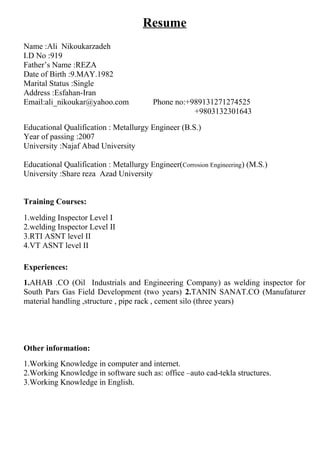 Resume
Name :Ali Nikoukarzadeh
I.D No :919
Father’s Name :REZA
Date of Birth :9.MAY.1982
Marital Status :Single
Address :Esfahan-Iran
Email:ali_nikoukar@yahoo.com Phone no:+989131271274525
+9803132301643
Educational Qualification : Metallurgy Engineer (B.S.)
Year of passing :2007
University :Najaf Abad University
Educational Qualification : Metallurgy Engineer(Corrosion Engineering) (M.S.)
University :Share reza Azad University
Training Courses:
1.welding Inspector Level І
2.welding Inspector Level ІІ
3.RTI ASNT level ІІ
4.VT ASNT level ІІ
Experiences:
1.AHAB .CO (Oil Industrials and Engineering Company) as welding inspector for
South Pars Gas Field Development (two years) 2.TANIN SANAT.CO (Manufaturer
material handling ,structure , pipe rack , cement silo (three years)
Other information:
1.Working Knowledge in computer and internet.
2.Working Knowledge in software such as: office –auto cad-tekla structures.
3.Working Knowledge in English.
 