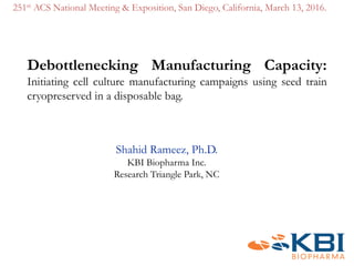 Debottlenecking Manufacturing Capacity:
Initiating cell culture manufacturing campaigns using seed train
cryopreserved in a disposable bag.
Shahid Rameez, Ph.D.
KBI Biopharma Inc.
Research Triangle Park, NC
251st ACS National Meeting & Exposition, San Diego, California, March 13, 2016.
 
