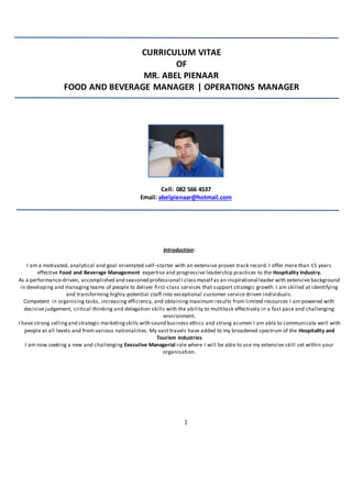 1
Cell: 082 566 4537
Email: abelpienaar@hotmail.com
CURRICULUM VITAE
OF
MR. ABEL PIENAAR
FOOD AND BEVERAGE MANAGER | OPERATIONS MANAGER
Introduction:
I am a motivated, analytical and goal orientated self–starter with an extensive proven track record. I offer more than 15 years
effective Food and Beverage Management expertise and progressive leadership practices to the Hospitality Industry.
As a performance-driven, accomplished and seasoned professional I classmyself as an inspirational leader with extensive background
in developing and managing teams of people to deliver first-class services that support strategic growth. I am skilled at identifying
and transforming highly-potential staff into exceptional customer service driven individuals.
Competent in organising tasks, increasing efficiency, and obtaining maximum results from limited resources I am powered with
decisive judgement, critical thinking and delegation skills with the ability to multitask effectively in a fast pace and challenging
environment.
I have strong sellingand strategic marketingskills with sound business ethics and strong acumen I am able to communicate well with
people at all levels and from various nationalities. My vast travels have added to my broadened spectrum of the Hospitality and
Tourism Industries
I am now seeking a new and challenging Executive Managerial role where I will be able to use my extensive skill set within your
organisation.
 