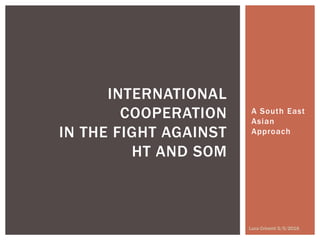 A South East
Asian
Approach
INTERNATIONAL
COOPERATION
IN THE FIGHT AGAINST
HT AND SOM
Luca Cricenti 5/5/2016
 