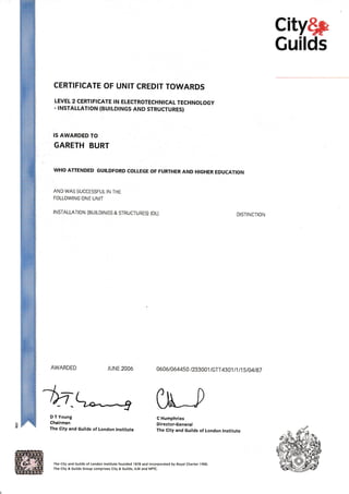 city$p
Guilds
CERTIFICATE OF UNIT CREDIT TOWARDS
LEVEL 2 CERTIFICATE IN ELECTROTECHNICAL TECHNOLOGY
. INSTALLATION (BUILDINGS AND STRUCTURES)
IS AWARDED TO
GARETH BURT
WHO ATTENDED GUILDFORD COLTEGE OF FURTHER AND HIGHER EDUCATION
AND WAS SUCCESSFUL IN THE
FOLLOWING ONE UNIT
TNSTALLATTON (BUILDINCS & STRUCTURES) (OL) DISTINCTION
AWARDED JUNE 2006 0606t 064450 /233001 /GTT 4301 t 1 I 1 5 I 04t87
,^(
-tn
o rl","r-
Chairman
* [tt-J
The City and Guilds of London lnstitute
The City and Guitds of London Institute founded 1878 and incorporated by Royal Charter 19OO
The City & cuilds Group comprises City & cuilds, ILM and NPTC.
C Humphries
Director-General
The City and Guilds of London lnstitute
 