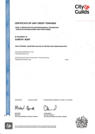 city$p
Guilds
CERTIFICATE OF UNIT CREDIT TOWARDS
LEVEL 3 CERTIFICATE IN ELECTROTECHNICAL TECHNOLOGY
- INSTALLATION (BUtLDtNGS AND STRUCTURES)
IS AWARDED TO
GARETH BURT
WHO ATTENDED GUILDFORD COLLEGE OF FURTHER AND HIGHER EDUCATION
AND WAS SUCCESSFUL IN THE
FOLLOWING ONE UNIT

APPLICATION OF HEALTH AND SAFETY AND ELECTRICAL
PRINCIPLES (STAGE 3) (OL)
AWARDED AUGUST2OOT
M Howell
Chairman
The City and Guilds of London lnstitute
PASS
4708t064450 t233007 |GTT 4301t1 l15tj4t87
C Humphries
Direstor.General
The City and Guilds of London lnstitute
fftd*j S--& [tt-,
The City and Guilds of London lnstitute iounded 1878 and lncorporated by Royal Charter 1900.
The City & cuilds Group comprises City & cuilds, lLM, City & Guilds NPTC and City & cuilds HAB.
 