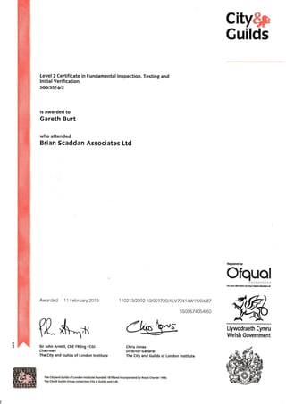 city$p
Guilds
Level2 Certificate in Fundamental lnspection, Testing and
lnitial Verification
soal3s16t2
is awarded to
Gareth Burt
who attended
Brian Scaddan Associates Ltd
Awarded 11 February2013 1 1 421 3 I 2392-1 0t0597 2At ALVT 241 t Mt 1 5 t 04 tB7
550067 4054t60
Regulared by
Ofquale--qlcBls**X
Llywodraeth Cymru
Welsh Government
(I*$".x CWT
Sir John Armitt, CBE FREng FCGI
Chairman
The City and Guilds of London tnstitute
Chris Jones
Director-General
The City and Guilds of London lnstitute
The City and Guilds of London lnstitute founded 1878 end lncoryorated by Royal Charter 1 9OO.
The City & Guilds Group comprises Gty & Guilds and tLM.
 