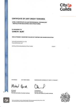 city$p
Guilds
CERTIFICATE OF UNIT CREDIT TOWARDS
LEVEL 2 CERTIFICATE !N ELECTROTECHNICAL TECHNOLOGY
. INSTALLATION (BUILDINGS AND STRUCTURES)
IS AWARDED TO
GARETH BURT
WHO ATTENDED GUITDFORD COTLEGE OF FURTHER AND HIGHER EDUCATTON
AND WAS SUCCESSFUL IN THE
FOLLOWING ONE UNIT
INSTALLATION (BUILDINGS & STRUCTURES)
AWARDED OCTOBER 2006
CREDIT
0648t064450 /233001 /GTT 4301 I 1 I 1 5 t14l 87
C Humphries
Director-General
The City and Guilds of London lnstitute
frtd"j S*& 0[t_,M Howell
Chairman
The City and Guilds of London lnstitute
The City and cuilds of London lnstitute founded 1878 and incorporated by Royal Charter I9OO.
The City & Guilds Group comprises City & cuilds, ILM and NPTC.
 
