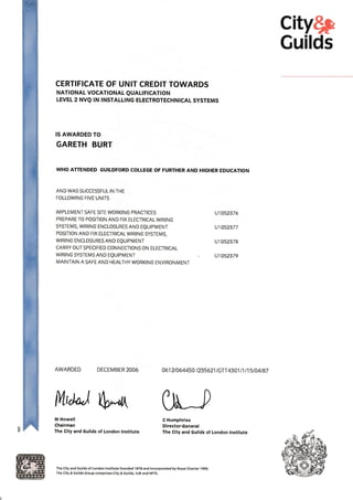 city$p
Guilds
CERTIFICATE OF UNIT CREDIT TOWARDS
NAT| ONAL VOCATTONAL QUALT FICAT!ON
LEVEL 2 NVQ lN TNSTALLTNG ELECTROTECHNTCAL SYSTEMS
IS AWARDED TO
GARETH BURT
WHO ATTENDED GUILDFORD COLTEGE OF FURTHER AND HTGHER EDUCATION
AND WAS SUCCESSFUL IN THE
FOLLOWING FIVE UNITS
IMPLEMENT SAFE SITE WORKIN6 PRACIICES
PREPARE TO POSITION AND FIX ELECTRICALWIRING
sYSTEMS, WIRING ENCLOSURES AND EQUIPMENT
POSITION AND FIX ELECTRICALWIRING SYsTEMS,
WIRING ENCLOSURES AND EQUIPMENT
CARRY OUT SPECIFIED CONNECTIONS ON ELECTRICAL
WIRING SYSTEMS AND EQUIPMENT
MAINTAIN A SAFE AND HEALTHY WORKING ENVIRONMENT
M Howell
Chairman
The City and Guilds of London lnstitute
u1052376
u1052377
u1052378
u1052379
AWARDED DECEMBER 2006 0612t064450 t235621 tcTr $U n n5rc4tg7
C llumphries
Director-General
The City and Guilds of London lnstitute
trtt*j S-d{ 0tt_,
The City and cuilds of London lnstitute founded 1878 and incorporated by Royal Charter 1900.
The City & Guilds Group comprises City & cuilds, ILM and NPTC.
 