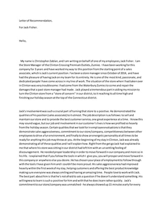 Letterof Recommendation,
For Jack Fisher.
Hello,
My name is ChristopherZablan,andI am writingonbehalf of one of myemployees,JackFisher. Iam
the Store Manager of the ClintonCrossingPremiumOutlets,Zumiez. Ihave beenworkingforthis
companyfor 3 years andhave workedmyway to thispositionfromthe startingpointof a sales
associate,whichisJack'scurrent position.I've beenastore managersince Octoberof 2014, and have
had the pleasure of havingJackonmy teamfor itsentirety.He isone of the mostkind,passionate,and
dedicatedpeople Ihave come acrossin myline of work.The situationof the store whenI hadtakenover
inClintonwasverytroublesome.Ihadcome from the WaterburyZumieztocome and repairthe
damagesthat a past store managerhad made. Jack playedatremendouspartinaidingmymissionto
turn the Clintonstore froma "store of concern" inour district,toit reachingitsall time highand
finishingourholidayseasonatthe topof the Connecticutdistrict.
Jack's involvementwassucha crucial part of turningthat store to a positive.He demonstratedthe
qualitiesof hisposition(salesassociate) toitutmost.The jobdescriptionisasfollows:tosell and
maintainourstore and to provide the bestcustomerservice,one greatexperience ata time. Iknowthis
may soundvague,butour joband involvementinourcustomer’slivesishow we profitedsoheavily
fromthe holidayseason.Certainqualitiesthatwe lookforinemployeeevaluationsisthatthey
demonstrate salesaggressiveness,commitmenttoourstore/company,competitivenessbetweenother
employeestodrive afunenvironment,andfinallytoshow anenergeticpersonalityatall timestobe
readyfor anythingthisjob maythrowat you.Atthe beginningof mystayinClinton,Jackwasalready
demonstratingall of these qualitiesandIwill explainhow.Rightfromthe getgoJack had explainedto
me that where hisstore wassittinginour districthadlefthimwithan unsettlingfeelingof
discouragement. He neededproperleadershipinordertomove forwardinourcompanyand more so in
hislife. Iexplainedthatif youfollowthe toolsinwhichI give you,youwill prosperandmove forwardin
thiscompanyor anywhere else you desire.He haschosenyourplace of employmentto follow through
withthe toolsI have givenhimandI couldn'tbe more proud.His salesaggressivenesshadimproved
heavilywithinthe firstweekof mystay,helpingcustomersandofferingthe best productknowledge
makingsure everyone wasalwayssmilingandhavinganamazingtime. People lovetoworkwithJack.
The bestpart abouthimis thathe's notafraidto ask a questionif he doesn'tunderstandsomething.His
willingnesstolearnissucha positive forhimandwiththathe doeslearnratherquickly. Jack's
commitmenttoourstore/companywasunmatched - he alwaysshowedup15 minutesearlyforevery
 