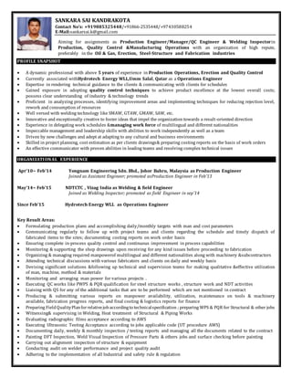 SANKARA SAI KANDRAKOTA
Contact No’s: +919885325448/+91866-2535448/+97430588254
E-Mail:sankarsai.k@gmail.com
Aiming for assignments as Production Engineer/Manager/QC Engineer & Welding Inspectorin
Production, Quality Control &Manufacturing Operations with an organization of high repute,
preferably in the Oil & Gas, Erection, Steel-Structure and Fabrication industries
PROFILE SNAPSHOT
 A dynamic professional with above 5 years of experience in Production Operations, Erection and Quality Control
 Currently associated withHydrotech Energy WLL,Umm Salal, Qatar as a Operations Engineer
 Expertise in rendering technical guidance to the clients & communicating with clients for schedules
 Gained exposure in adopting quality control techniques to achieve product excellence at the lowest overall costs;
possess clear understanding of industry & technology trends
 Proficient in analyzing processes, identifying improvement areas and implementing techniques for reducing rejection level,
rework and consumption of resources
 Well versed with welding technology like SMAW, GTAW, GMAW, SAW, etc.
 Innovative and exceptionally creative to foster ideas that impel the organization towards a result-oriented direction
 Experience in delegating work schedules &managing work force of multilingual and different nationalities
 Impeccable management and leadership skills with abilities to work independently as well as a team
 Driven by new challenges and adept at adapting to any cultural and business environments
 Skilled in project planning, cost estimation as per clients drawings& preparing costing reports on the basis of work orders
 An effective communicator with proven abilities in leading teams and resolving complex technical issues
ORGANIZATIONAL EXPERIENCE
Apr’10~ Feb’14 Yongnam Engineering Sdn. Bhd., Johor Bahru, Malaysia as Production Engineer
Joined as Assistant Engineer; promoted asProduction Engineer in Feb’13
May’14~ Feb’15 NDTCTC , Vizag India as Welding & field Engineer
Joined as Welding Inspector; promoted as field Engineer in sep’14
Since Feb’15 Hydrotech Energy WLL as Operations Engineer
Key Result Areas:
 Formulating production plans and accomplishing daily/monthly targets with man and cost parameters
 Communicating regularly to follow up with project teams and clients regarding the schedule and timely dispatch of
fabricated items to the sites; documenting costing reports on work order basis
 Ensuring complete in-process quality control and continuous improvement in process capabilities
 Monitoring & supporting the shop drawings upon receiving for any kind issues before proceeding to fabrication
 Organizing & managing required manpowerof multilingual and different nationalities along with machinery &subcontractors
 Attending technical discussions with various fabricators and clients on daily and weekly basis
 Devising significant solutions &following up technical and supervision teams for making qualitative &effective utilization
of man, machine, method & materials
 Monitoring and arranging man power for various projects .
 Executing QC works like PWPS & PQR qualification for steel structure works , structure work and NDT activities
 Liaising with QS for any of the additional tasks that are to be performed which are not mentioned in contract
 Producing & submitting various reports on manpower availability, utilization, maintenance on tools & machinery
available, fabrication progress reports, and final costing & logistics reports for finance
 Preparing FieldQualityPlanforrelativejobaccordingto technicalspecification ; preparing WPS & PQR for Structural & other jobs
 Witnessing& supervising in Welding, Heat treatment of Structural & Piping Works
 Evaluating radiographic films acceptance according to AWS
 Executing Ultrasonic Testing Acceptance according to jobs applicable code (UT procedure AWS)
 Documenting daily, weekly & monthly inspection / testing reports and managing all the documents related to the contract
 Painting DFT Inspection, Weld Visual Inspection of Pressure Parts & others jobs and surface checking before painting
 Carrying out alignment inspection of structure & equipment
 Conducting audit on welder performance and project quality audit
 Adhering to the implementation of all Industrial and safety rule & regulation
 