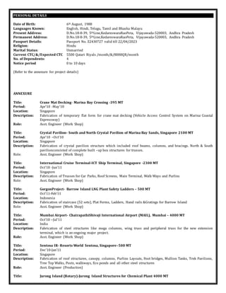 PERSONAL DETAILS
Date of Birth: 6th August, 1988
Languages Known: English, Hindi, Telugu, Tamil and Bhasha Malayu
Present Address: D.No.18-8-39, 5thLine,KedareswaraRaoPeta, Vijayawada-520003, Andhra Pradesh
Permanent Address: D.No.18-8-39, 5thLine,KedareswaraRaoPeta, Vijayawada-520003, Andhra Pradesh
Passport Details: Passport No. Z2430727 valid till 22/04/2023
Religion: Hindu
Marital Status: Unmarried
Current CTC/&/Expected CTC 5500 Qatari Riyals /month/&/8000QR/month
No. of Dependents: 4
Notice period 0 to 10 days
(Refer to the annexure for project details)
ANNEXURE
Title: Crane Mat Decking- Marina Bay Crossing -395 MT
Period: Apr’10 -May’10
Location: Singapore
Description: Fabrication of temporary flat form for crane mat decking (Vehicle Access Control System on Marina Coastal
Expressway)
Role: Asst. Engineer (Work Shop)
Title: Crystal Pavilion- South and North Crystal Pavilion of Marina Bay Sands, Singapore 2100 MT
Period: Apr’10 –Oct’10
Location: Singapore
Description: Fabrication of crystal pavilion structure which included roof beams, columns, and bracings. North & South
pavilionconsisted of complete built –up box structures for trusses.
Role: Asst. Engineer (Work Shop)
Title: International Cruise Terminal-ICT Ship Terminal, Singapore -2300 MT
Period: Oct’10 -Jun’11
Location: Singapore
Description: Fabrication of Trusses for Car Parks, Roof Screens, Main Terminal, Walk Ways and Purlins
Role: Asst. Engineer (Work Shop)
Title: GorgonProject- Barrow Island LNG Plant Safety Ladders – 500 MT
Period: Oct’11-Feb’11
Location: Indonesia
Description: Fabrication of staircase (52 sets), Plat Forms, Ladders, Hand rails &Gratings for Barrow Island
Role: Asst. Engineer (Work Shop)
Title: Mumbai Airport- ChatrapathiShivaji International Airport (MAIL), Mumbai – 4000 MT
Period: Oct’10 –Jul’11
Location: India
Description: Fabrication of steel structures like mega columns, wing truss and peripheral truss for the new extension
terminal, which is an ongoing major project.
Role: Asst. Engineer (Work Shop)
Title: Sentosa IR- Resorts World Sentosa, Singapore–500 MT
Period: Dec’10-Jan’11
Location: Singapore
Description: Fabrication of roof structures, canopy, columns, Purlins Layouts, Foot bridges, Mullion Tanks, Trek Pavilions,
Tree Top Walks, Posts, walkways, Eco ponds and all other steel structures
Role: Asst. Engineer (Production)
Title: Jurong Island (Rotary)-Jurong Island Structures for Chemical Plant 4000 MT
 