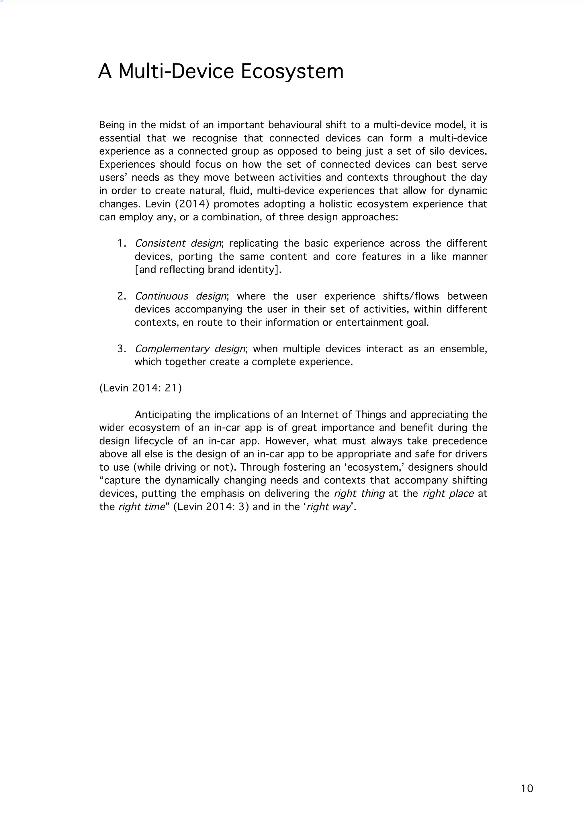   10
A Multi-Device Ecosystem
Being in the midst of an important behavioural shift to a multi-device model, it is
essential that we recognise that connected devices can form a multi-device
experience as a connected group as opposed to being just a set of silo devices.
Experiences should focus on how the set of connected devices can best serve
users’ needs as they move between activities and contexts throughout the day
in order to create natural, fluid, multi-device experiences that allow for dynamic
changes. Levin (2014) promotes adopting a holistic ecosystem experience that
can employ any, or a combination, of three design approaches:
1. Consistent design; replicating the basic experience across the different
devices, porting the same content and core features in a like manner
[and reflecting brand identity].
2. Continuous design; where the user experience shifts/flows between
devices accompanying the user in their set of activities, within different
contexts, en route to their information or entertainment goal.
3. Complementary design; when multiple devices interact as an ensemble,
which together create a complete experience.
(Levin 2014: 21)
Anticipating the implications of an Internet of Things and appreciating the
wider ecosystem of an in-car app is of great importance and benefit during the
design lifecycle of an in-car app. However, what must always take precedence
above all else is the design of an in-car app to be appropriate and safe for drivers
to use (while driving or not). Through fostering an ‘ecosystem,’ designers should
“capture the dynamically changing needs and contexts that accompany shifting
devices, putting the emphasis on delivering the right thing at the right place at
the right time” (Levin 2014: 3) and in the ‘right way’.
 