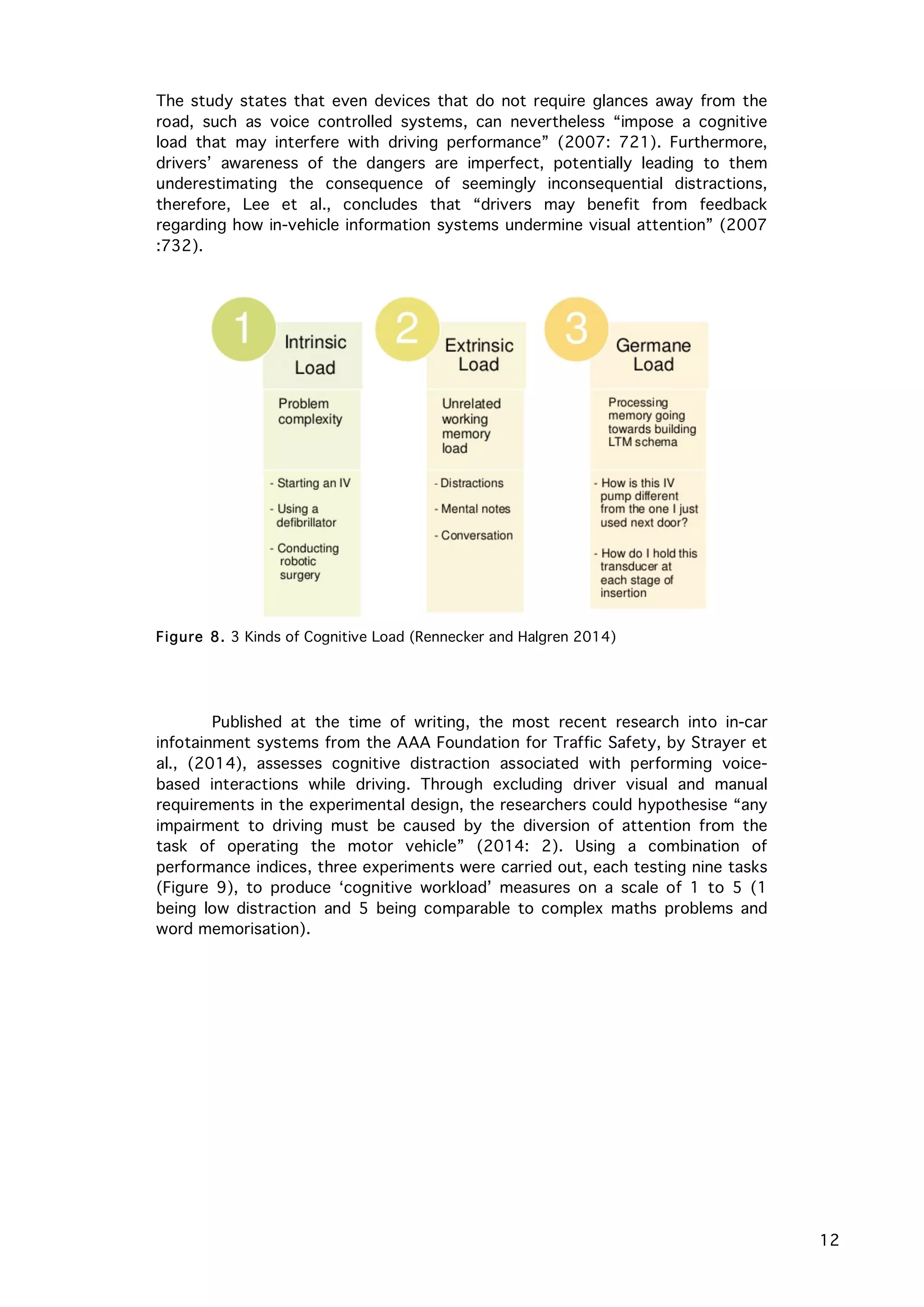   12
The study states that even devices that do not require glances away from the
road, such as voice controlled systems, can nevertheless “impose a cognitive
load that may interfere with driving performance” (2007: 721). Furthermore,
drivers’ awareness of the dangers are imperfect, potentially leading to them
underestimating the consequence of seemingly inconsequential distractions,
therefore, Lee et al., concludes that “drivers may benefit from feedback
regarding how in-vehicle information systems undermine visual attention” (2007
:732).
Published at the time of writing, the most recent research into in-car
infotainment systems from the AAA Foundation for Traffic Safety, by Strayer et
al., (2014), assesses cognitive distraction associated with performing voice-
based interactions while driving. Through excluding driver visual and manual
requirements in the experimental design, the researchers could hypothesise “any
impairment to driving must be caused by the diversion of attention from the
task of operating the motor vehicle” (2014: 2). Using a combination of
performance indices, three experiments were carried out, each testing nine tasks
(Figure 9), to produce ‘cognitive workload’ measures on a scale of 1 to 5 (1
being low distraction and 5 being comparable to complex maths problems and
word memorisation).
Figure 8. 3 Kinds of Cognitive Load (Rennecker and Halgren 2014)
 
