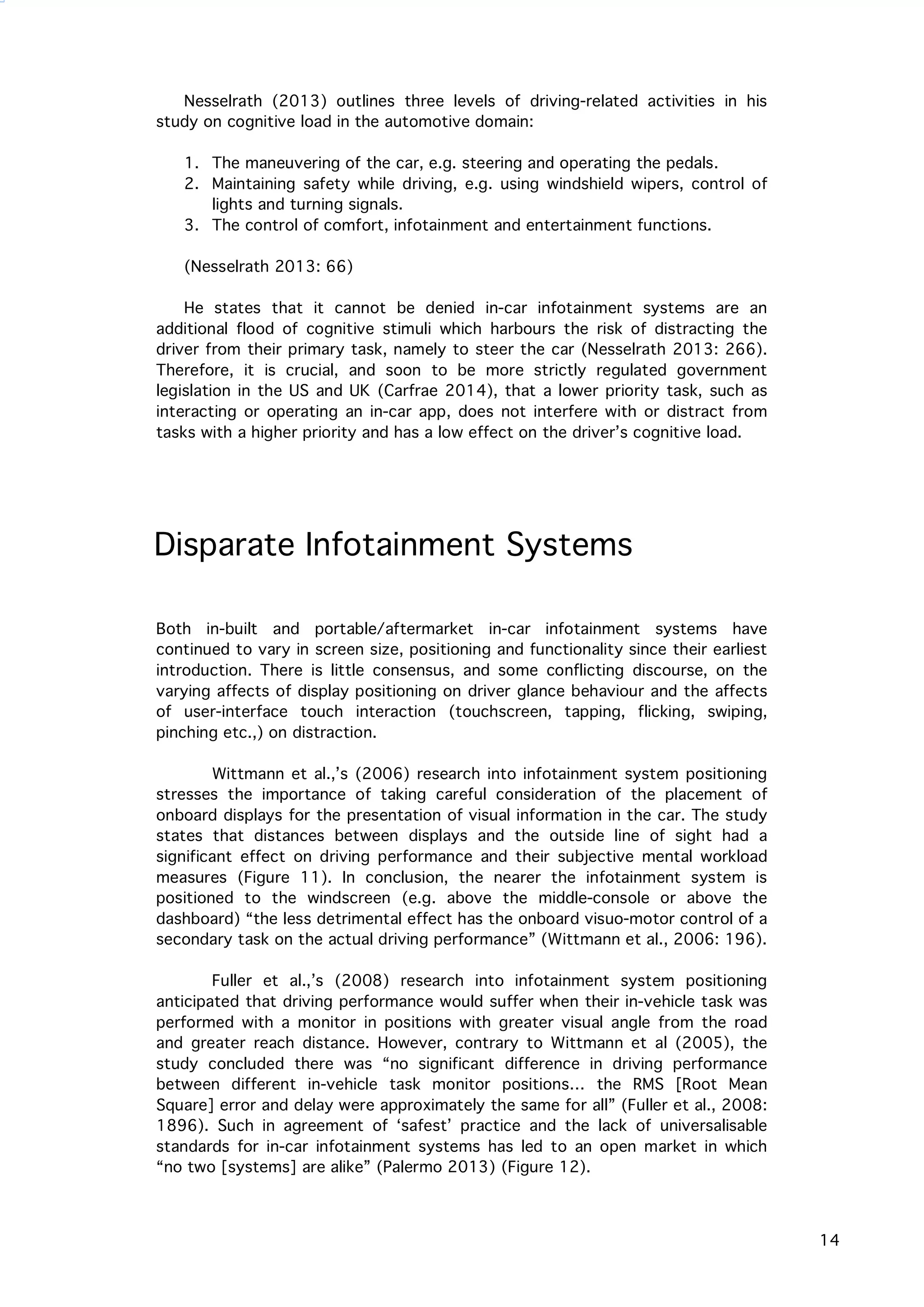   14
Nesselrath (2013) outlines three levels of driving-related activities in his
study on cognitive load in the automotive domain:
1. The maneuvering of the car, e.g. steering and operating the pedals.
2. Maintaining safety while driving, e.g. using windshield wipers, control of
lights and turning signals.
3. The control of comfort, infotainment and entertainment functions.
(Nesselrath 2013: 66)
He states that it cannot be denied in-car infotainment systems are an
additional flood of cognitive stimuli which harbours the risk of distracting the
driver from their primary task, namely to steer the car (Nesselrath 2013: 266).
Therefore, it is crucial, and soon to be more strictly regulated government
legislation in the US and UK (Carfrae 2014), that a lower priority task, such as
interacting or operating an in-car app, does not interfere with or distract from
tasks with a higher priority and has a low effect on the driver’s cognitive load.
Disparate Infotainment Systems
Both in-built and portable/aftermarket in-car infotainment systems have
continued to vary in screen size, positioning and functionality since their earliest
introduction. There is little consensus, and some conflicting discourse, on the
varying affects of display positioning on driver glance behaviour and the affects
of user-interface touch interaction (touchscreen, tapping, flicking, swiping,
pinching etc.,) on distraction.
Wittmann et al.,’s (2006) research into infotainment system positioning
stresses the importance of taking careful consideration of the placement of
onboard displays for the presentation of visual information in the car. The study
states that distances between displays and the outside line of sight had a
significant effect on driving performance and their subjective mental workload
measures (Figure 11). In conclusion, the nearer the infotainment system is
positioned to the windscreen (e.g. above the middle-console or above the
dashboard) “the less detrimental effect has the onboard visuo-motor control of a
secondary task on the actual driving performance” (Wittmann et al., 2006: 196).
Fuller et al.,’s (2008) research into infotainment system positioning
anticipated that driving performance would suffer when their in-vehicle task was
performed with a monitor in positions with greater visual angle from the road
and greater reach distance. However, contrary to Wittmann et al (2005), the
study concluded there was “no significant difference in driving performance
between different in-vehicle task monitor positions… the RMS [Root Mean
Square] error and delay were approximately the same for all” (Fuller et al., 2008:
1896). Such in agreement of ‘safest’ practice and the lack of universalisable
standards for in-car infotainment systems has led to an open market in which
“no two [systems] are alike” (Palermo 2013) (Figure 12).
 