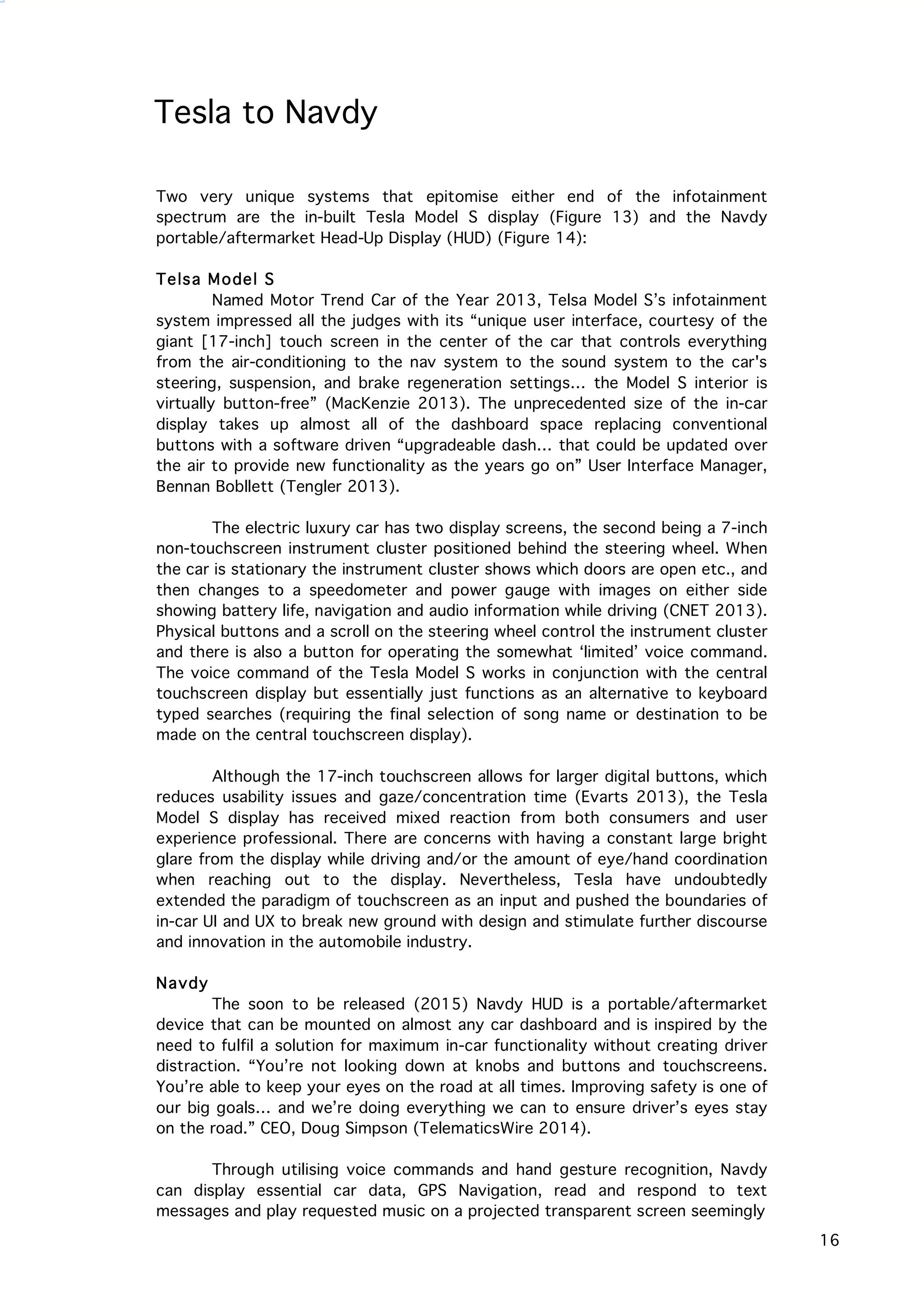   16
Tesla to Navdy
Two very unique systems that epitomise either end of the infotainment
spectrum are the in-built Tesla Model S display (Figure 13) and the Navdy
portable/aftermarket Head-Up Display (HUD) (Figure 14):
Telsa Model S
Named Motor Trend Car of the Year 2013, Telsa Model S’s infotainment
system impressed all the judges with its “unique user interface, courtesy of the
giant [17-inch] touch screen in the center of the car that controls everything
from the air-conditioning to the nav system to the sound system to the car's
steering, suspension, and brake regeneration settings… the Model S interior is
virtually button-free” (MacKenzie 2013). The unprecedented size of the in-car
display takes up almost all of the dashboard space replacing conventional
buttons with a software driven “upgradeable dash… that could be updated over
the air to provide new functionality as the years go on” User Interface Manager,
Bennan Bobllett (Tengler 2013).
The electric luxury car has two display screens, the second being a 7-inch
non-touchscreen instrument cluster positioned behind the steering wheel. When
the car is stationary the instrument cluster shows which doors are open etc., and
then changes to a speedometer and power gauge with images on either side
showing battery life, navigation and audio information while driving (CNET 2013).
Physical buttons and a scroll on the steering wheel control the instrument cluster
and there is also a button for operating the somewhat ‘limited’ voice command.
The voice command of the Tesla Model S works in conjunction with the central
touchscreen display but essentially just functions as an alternative to keyboard
typed searches (requiring the final selection of song name or destination to be
made on the central touchscreen display).
Although the 17-inch touchscreen allows for larger digital buttons, which
reduces usability issues and gaze/concentration time (Evarts 2013), the Tesla
Model S display has received mixed reaction from both consumers and user
experience professional. There are concerns with having a constant large bright
glare from the display while driving and/or the amount of eye/hand coordination
when reaching out to the display. Nevertheless, Tesla have undoubtedly
extended the paradigm of touchscreen as an input and pushed the boundaries of
in-car UI and UX to break new ground with design and stimulate further discourse
and innovation in the automobile industry.
Navdy
The soon to be released (2015) Navdy HUD is a portable/aftermarket
device that can be mounted on almost any car dashboard and is inspired by the
need to fulfil a solution for maximum in-car functionality without creating driver
distraction. “You’re not looking down at knobs and buttons and touchscreens.
You’re able to keep your eyes on the road at all times. Improving safety is one of
our big goals… and we’re doing everything we can to ensure driver’s eyes stay
on the road.” CEO, Doug Simpson (TelematicsWire 2014).
Through utilising voice commands and hand gesture recognition, Navdy
can display essential car data, GPS Navigation, read and respond to text
messages and play requested music on a projected transparent screen seemingly
 