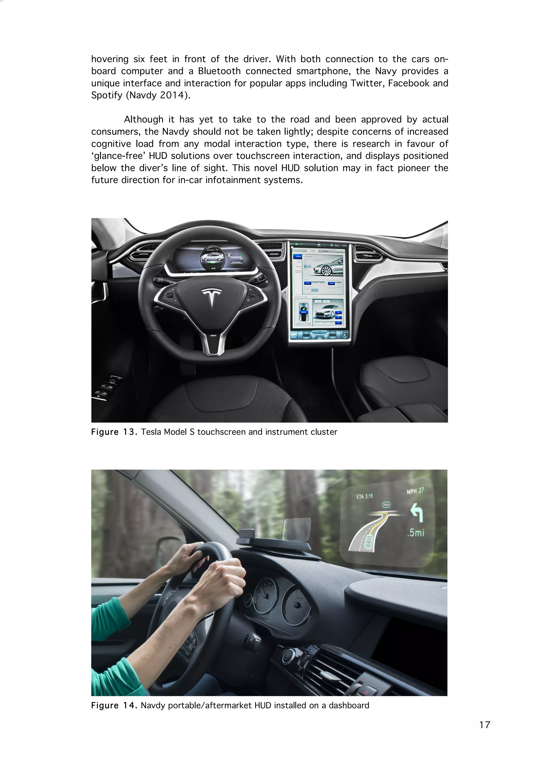   17
	
   hovering six feet in front of the driver. With both connection to the cars on-
board computer and a Bluetooth connected smartphone, the Navy provides a
unique interface and interaction for popular apps including Twitter, Facebook and
Spotify (Navdy 2014).
Although it has yet to take to the road and been approved by actual
consumers, the Navdy should not be taken lightly; despite concerns of increased
cognitive load from any modal interaction type, there is research in favour of
‘glance-free’ HUD solutions over touchscreen interaction, and displays positioned
below the diver’s line of sight. This novel HUD solution may in fact pioneer the
future direction for in-car infotainment systems.
Figure 13. Tesla Model S touchscreen and instrument cluster
Figure 14. Navdy portable/aftermarket HUD installed on a dashboard
 