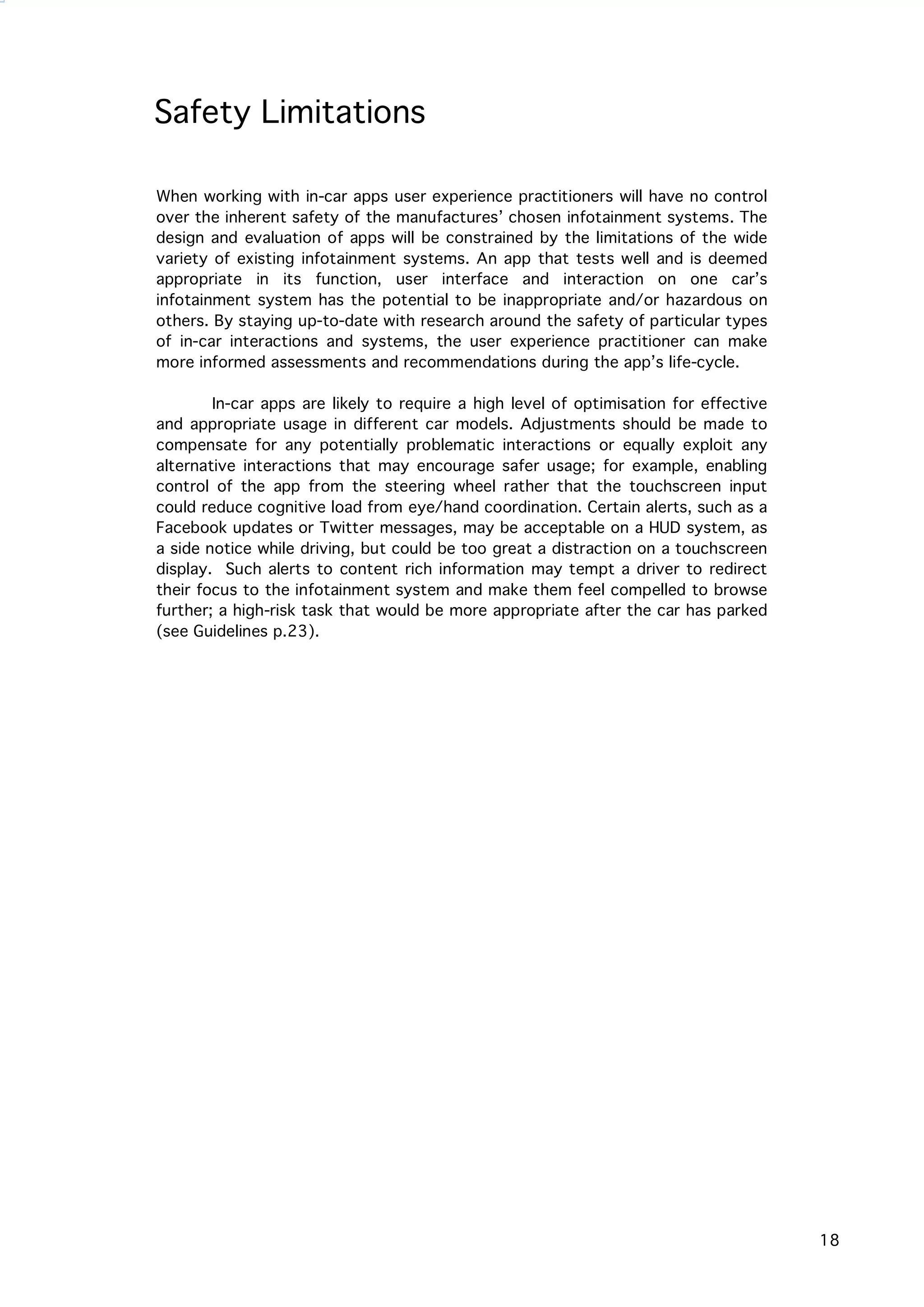   18
Safety Limitations
When working with in-car apps user experience practitioners will have no control
over the inherent safety of the manufactures’ chosen infotainment systems. The
design and evaluation of apps will be constrained by the limitations of the wide
variety of existing infotainment systems. An app that tests well and is deemed
appropriate in its function, user interface and interaction on one car’s
infotainment system has the potential to be inappropriate and/or hazardous on
others. By staying up-to-date with research around the safety of particular types
of in-car interactions and systems, the user experience practitioner can make
more informed assessments and recommendations during the app’s life-cycle.
In-car apps are likely to require a high level of optimisation for effective
and appropriate usage in different car models. Adjustments should be made to
compensate for any potentially problematic interactions or equally exploit any
alternative interactions that may encourage safer usage; for example, enabling
control of the app from the steering wheel rather that the touchscreen input
could reduce cognitive load from eye/hand coordination. Certain alerts, such as a
Facebook updates or Twitter messages, may be acceptable on a HUD system, as
a side notice while driving, but could be too great a distraction on a touchscreen
display. Such alerts to content rich information may tempt a driver to redirect
their focus to the infotainment system and make them feel compelled to browse
further; a high-risk task that would be more appropriate after the car has parked
(see Guidelines p.23).
 