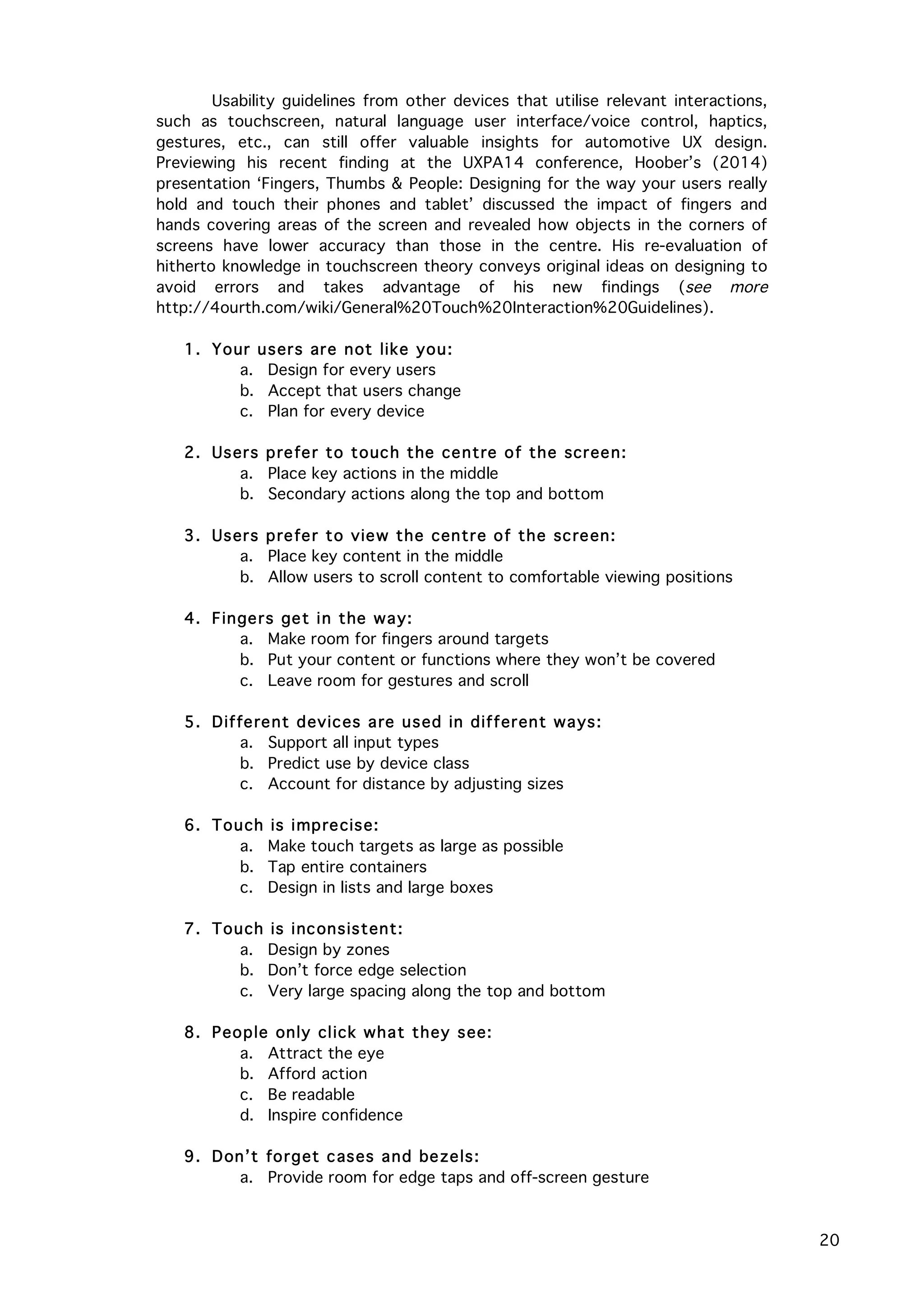   20
Usability guidelines from other devices that utilise relevant interactions,
such as touchscreen, natural language user interface/voice control, haptics,
gestures, etc., can still offer valuable insights for automotive UX design.
Previewing his recent finding at the UXPA14 conference, Hoober’s (2014)
presentation ‘Fingers, Thumbs & People: Designing for the way your users really
hold and touch their phones and tablet’ discussed the impact of fingers and
hands covering areas of the screen and revealed how objects in the corners of
screens have lower accuracy than those in the centre. His re-evaluation of
hitherto knowledge in touchscreen theory conveys original ideas on designing to
avoid errors and takes advantage of his new findings (see more
http://4ourth.com/wiki/General%20Touch%20Interaction%20Guidelines).
1. Your users are not like you:
a. Design for every users
b. Accept that users change
c. Plan for every device
2. Users prefer to touch the centre of the screen:
a. Place key actions in the middle
b. Secondary actions along the top and bottom
3. Users prefer to view the centre of the screen:
a. Place key content in the middle
b. Allow users to scroll content to comfortable viewing positions
4. Fingers get in the way:
a. Make room for fingers around targets
b. Put your content or functions where they won’t be covered
c. Leave room for gestures and scroll
5. Different devices are used in different ways:
a. Support all input types
b. Predict use by device class
c. Account for distance by adjusting sizes
6. Touch is imprecise:
a. Make touch targets as large as possible
b. Tap entire containers
c. Design in lists and large boxes
7. Touch is inconsistent:
a. Design by zones
b. Don’t force edge selection
c. Very large spacing along the top and bottom
8. People only click what they see:
a. Attract the eye
b. Afford action
c. Be readable
d. Inspire confidence
9. Don’t forget cases and bezels:
a. Provide room for edge taps and off-screen gesture
 