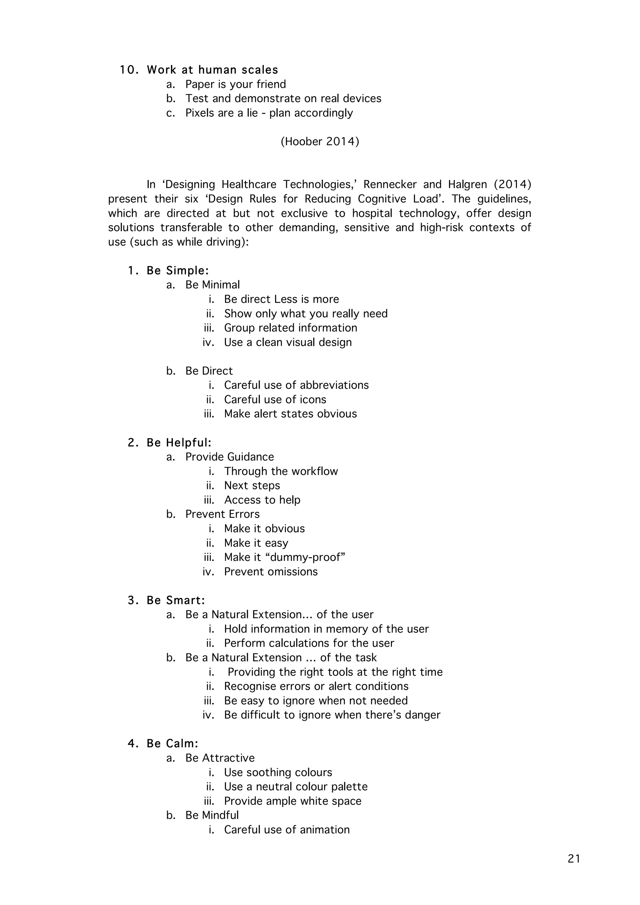   21
10. Work at human scales
a. Paper is your friend
b. Test and demonstrate on real devices
c. Pixels are a lie - plan accordingly
(Hoober 2014)
In ‘Designing Healthcare Technologies,’ Rennecker and Halgren (2014)
present their six ‘Design Rules for Reducing Cognitive Load’. The guidelines,
which are directed at but not exclusive to hospital technology, offer design
solutions transferable to other demanding, sensitive and high-risk contexts of
use (such as while driving):
1. Be Simple:
a. Be Minimal
i. Be direct Less is more
ii. Show only what you really need
iii. Group related information
iv. Use a clean visual design
b. Be Direct
i. Careful use of abbreviations
ii. Careful use of icons
iii. Make alert states obvious
2. Be Helpful:
a. Provide Guidance
i. Through the workflow
ii. Next steps
iii. Access to help
b. Prevent Errors
i. Make it obvious
ii. Make it easy
iii. Make it “dummy-proof”
iv. Prevent omissions
3. Be Smart:
a. Be a Natural Extension… of the user
i. Hold information in memory of the user
ii. Perform calculations for the user
b. Be a Natural Extension … of the task
i. Providing the right tools at the right time
ii. Recognise errors or alert conditions
iii. Be easy to ignore when not needed
iv. Be difficult to ignore when there’s danger
4. Be Calm:
a. Be Attractive
i. Use soothing colours
ii. Use a neutral colour palette
iii. Provide ample white space
b. Be Mindful
i. Careful use of animation
 