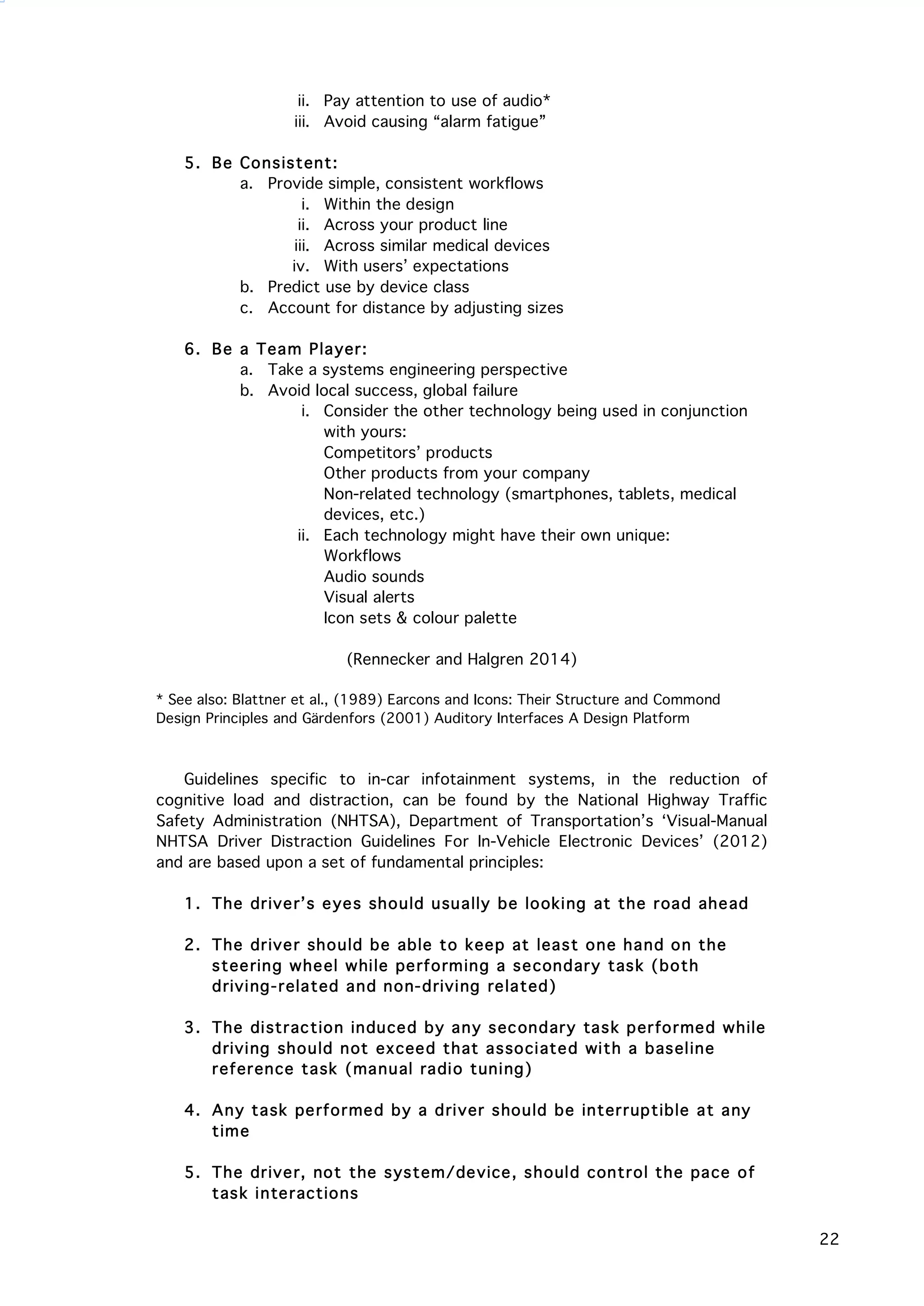  22
ii. Pay attention to use of audio*
iii. Avoid causing “alarm fatigue”
5. Be Consistent:
a. Provide simple, consistent workflows
i. Within the design
ii. Across your product line
iii. Across similar medical devices
iv. With users’ expectations
b. Predict use by device class
c. Account for distance by adjusting sizes
6. Be a Team Player:
a. Take a systems engineering perspective
b. Avoid local success, global failure
i. Consider the other technology being used in conjunction
with yours:
Competitors’ products
Other products from your company
Non-related technology (smartphones, tablets, medical
devices, etc.)
ii. Each technology might have their own unique:
Workflows
Audio sounds
Visual alerts
Icon sets & colour palette
(Rennecker and Halgren 2014)
* See also: Blattner et al., (1989) Earcons and Icons: Their Structure and Commond
Design Principles and Gärdenfors (2001) Auditory Interfaces A Design Platform
Guidelines specific to in-car infotainment systems, in the reduction of
cognitive load and distraction, can be found by the National Highway Traffic
Safety Administration (NHTSA), Department of Transportation’s ‘Visual-Manual
NHTSA Driver Distraction Guidelines For In-Vehicle Electronic Devices’ (2012)
and are based upon a set of fundamental principles:
1. The driver’s eyes should usually be looking at the road ahead
2. The driver should be able to keep at least one hand on the
steering wheel while performing a secondary task (both
driving-related and non-driving related)
3. The distraction induced by any secondary task performed while
driving should not exceed that associated with a baseline
reference task (manual radio tuning)
4. Any task performed by a driver should be interruptible at any
time
5. The driver, not the system/device, should control the pace of
task interactions
 