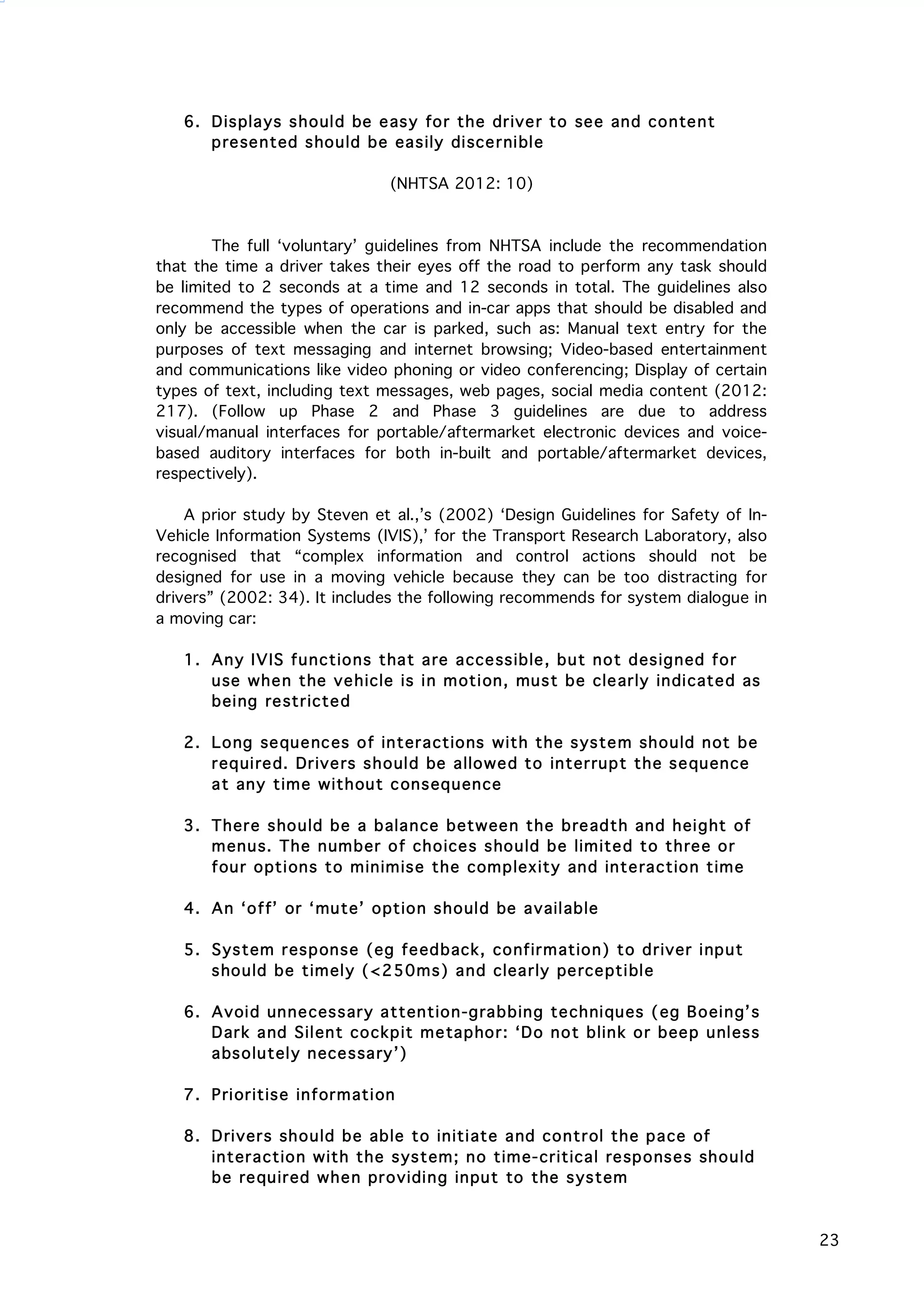   23
6. Displays should be easy for the driver to see and content
presented should be easily discernible
(NHTSA 2012: 10)
The full ‘voluntary’ guidelines from NHTSA include the recommendation
that the time a driver takes their eyes off the road to perform any task should
be limited to 2 seconds at a time and 12 seconds in total. The guidelines also
recommend the types of operations and in-car apps that should be disabled and
only be accessible when the car is parked, such as: Manual text entry for the
purposes of text messaging and internet browsing; Video-based entertainment
and communications like video phoning or video conferencing; Display of certain
types of text, including text messages, web pages, social media content (2012:
217). (Follow up Phase 2 and Phase 3 guidelines are due to address
visual/manual interfaces for portable/aftermarket electronic devices and voice-
based auditory interfaces for both in-built and portable/aftermarket devices,
respectively).
A prior study by Steven et al.,’s (2002) ‘Design Guidelines for Safety of In-
Vehicle Information Systems (IVIS),’ for the Transport Research Laboratory, also
recognised that “complex information and control actions should not be
designed for use in a moving vehicle because they can be too distracting for
drivers” (2002: 34). It includes the following recommends for system dialogue in
a moving car:
1. Any IVIS functions that are accessible, but not designed for
use when the vehicle is in motion, must be clearly indicated as
being restricted
2. Long sequences of interactions with the system should not be
required. Drivers should be allowed to interrupt the sequence
at any time without consequence
3. There should be a balance between the breadth and height of
menus. The number of choices should be limited to three or
four options to minimise the complexity and interaction time
4. An ‘off’ or ‘mute’ option should be available
5. System response (eg feedback, confirmation) to driver input
should be timely (<250ms) and clearly perceptible
6. Avoid unnecessary attention-grabbing techniques (eg Boeing’s
Dark and Silent cockpit metaphor: ‘Do not blink or beep unless
absolutely necessary’)
7. Prioritise information
8. Drivers should be able to initiate and control the pace of
interaction with the system; no time-critical responses should
be required when providing input to the system
 