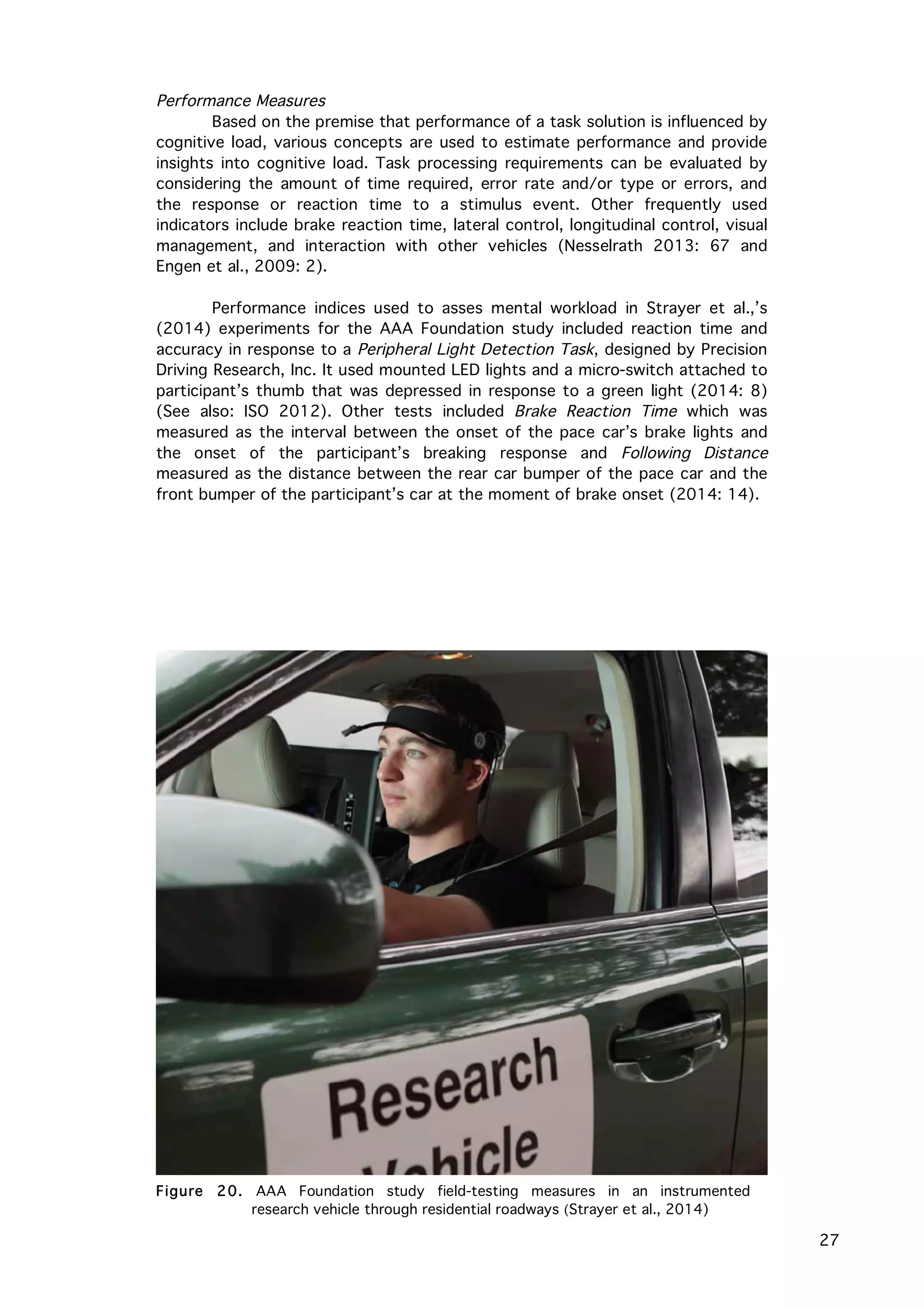   27
Performance Measures
Based on the premise that performance of a task solution is influenced by
cognitive load, various concepts are used to estimate performance and provide
insights into cognitive load. Task processing requirements can be evaluated by
considering the amount of time required, error rate and/or type or errors, and
the response or reaction time to a stimulus event. Other frequently used
indicators include brake reaction time, lateral control, longitudinal control, visual
management, and interaction with other vehicles (Nesselrath 2013: 67 and
Engen et al., 2009: 2).
Performance indices used to asses mental workload in Strayer et al.,’s
(2014) experiments for the AAA Foundation study included reaction time and
accuracy in response to a Peripheral Light Detection Task, designed by Precision
Driving Research, Inc. It used mounted LED lights and a micro-switch attached to
participant’s thumb that was depressed in response to a green light (2014: 8)
(See also: ISO 2012). Other tests included Brake Reaction Time which was
measured as the interval between the onset of the pace car’s brake lights and
the onset of the participant’s breaking response and Following Distance
measured as the distance between the rear car bumper of the pace car and the
front bumper of the participant’s car at the moment of brake onset (2014: 14).
Figure 20. AAA Foundation study field-testing measures in an instrumented
research vehicle through residential roadways (Strayer et al., 2014)
 