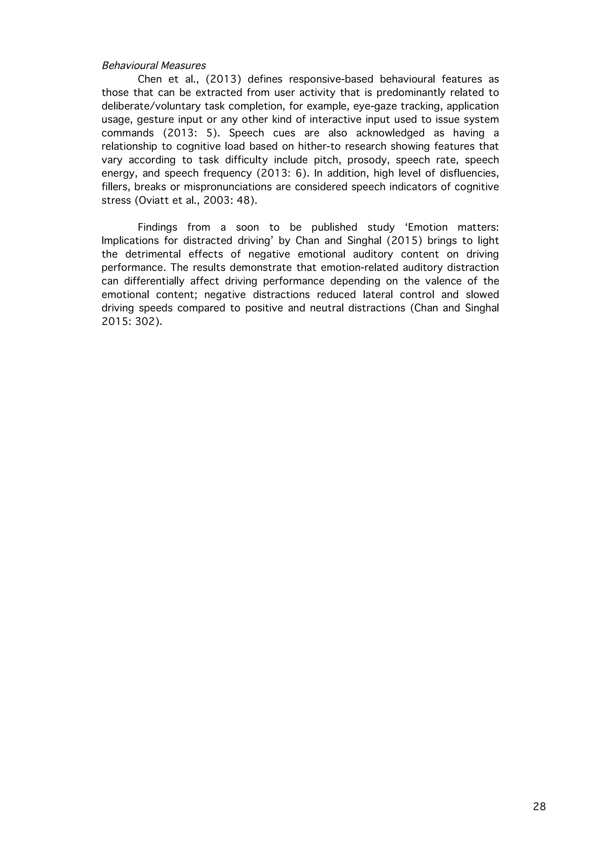   28
Behavioural Measures
Chen et al., (2013) defines responsive-based behavioural features as
those that can be extracted from user activity that is predominantly related to
deliberate/voluntary task completion, for example, eye-gaze tracking, application
usage, gesture input or any other kind of interactive input used to issue system
commands (2013: 5). Speech cues are also acknowledged as having a
relationship to cognitive load based on hither-to research showing features that
vary according to task difficulty include pitch, prosody, speech rate, speech
energy, and speech frequency (2013: 6). In addition, high level of disfluencies,
fillers, breaks or mispronunciations are considered speech indicators of cognitive
stress (Oviatt et al., 2003: 48).
Findings from a soon to be published study ‘Emotion matters:
Implications for distracted driving’ by Chan and Singhal (2015) brings to light
the detrimental effects of negative emotional auditory content on driving
performance. The results demonstrate that emotion-related auditory distraction
can differentially affect driving performance depending on the valence of the
emotional content; negative distractions reduced lateral control and slowed
driving speeds compared to positive and neutral distractions (Chan and Singhal
2015: 302).
 