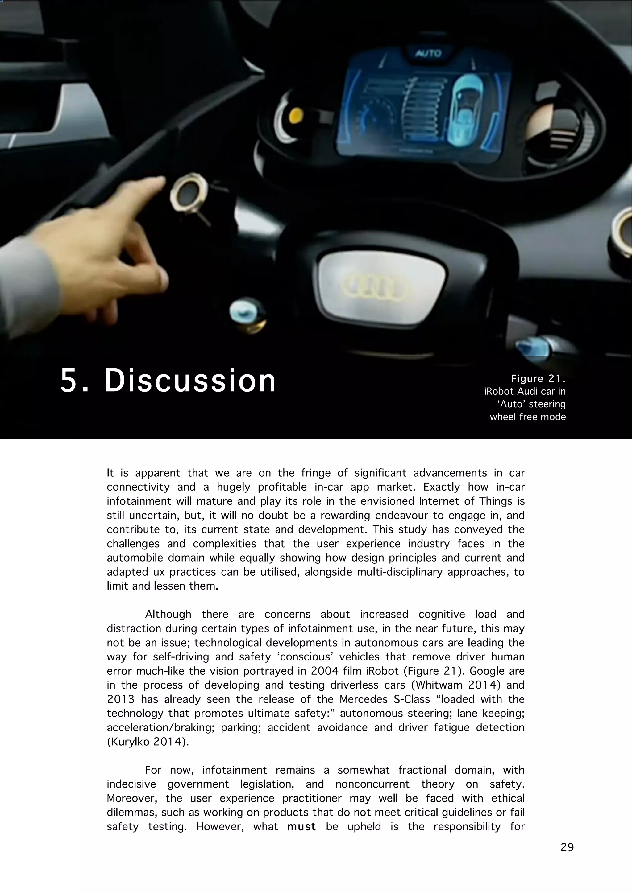   29
It is apparent that we are on the fringe of significant advancements in car
connectivity and a hugely profitable in-car app market. Exactly how in-car
infotainment will mature and play its role in the envisioned Internet of Things is
still uncertain, but, it will no doubt be a rewarding endeavour to engage in, and
contribute to, its current state and development. This study has conveyed the
challenges and complexities that the user experience industry faces in the
automobile domain while equally showing how design principles and current and
adapted ux practices can be utilised, alongside multi-disciplinary approaches, to
limit and lessen them.
Although there are concerns about increased cognitive load and
distraction during certain types of infotainment use, in the near future, this may
not be an issue; technological developments in autonomous cars are leading the
way for self-driving and safety ‘conscious’ vehicles that remove driver human
error much-like the vision portrayed in 2004 film iRobot (Figure 21). Google are
in the process of developing and testing driverless cars (Whitwam 2014) and
2013 has already seen the release of the Mercedes S-Class “loaded with the
technology that promotes ultimate safety:” autonomous steering; lane keeping;
acceleration/braking; parking; accident avoidance and driver fatigue detection
(Kurylko 2014).
For now, infotainment remains a somewhat fractional domain, with
indecisive government legislation, and nonconcurrent theory on safety.
Moreover, the user experience practitioner may well be faced with ethical
dilemmas, such as working on products that do not meet critical guidelines or fail
safety testing. However, what must be upheld is the responsibility for
5. Discussion Figure 21.
iRobot Audi car in
‘Auto’ steering
wheel free mode
 