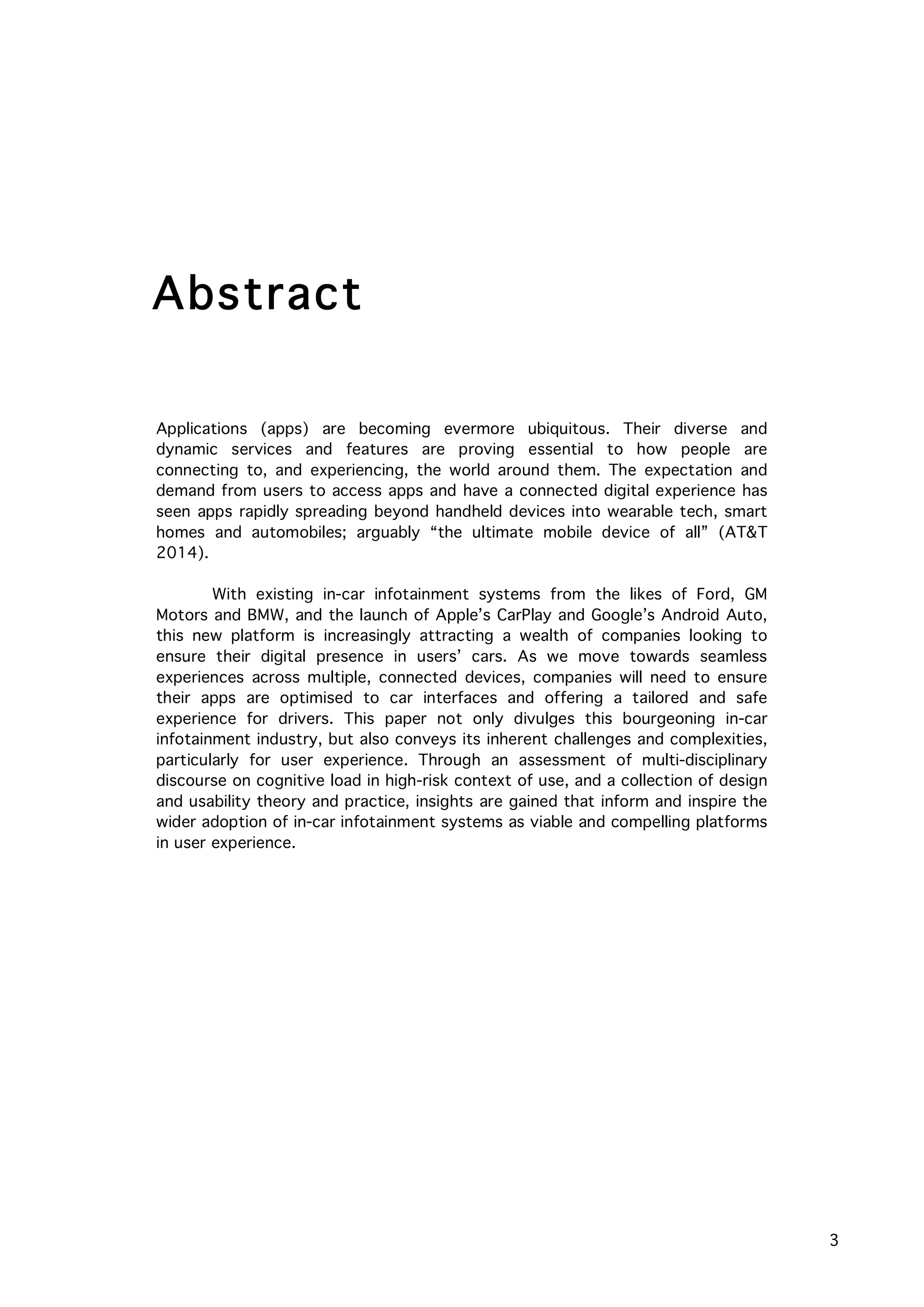   3
Applications (apps) are becoming evermore ubiquitous. Their diverse and
dynamic services and features are proving essential to how people are
connecting to, and experiencing, the world around them. The expectation and
demand from users to access apps and have a connected digital experience has
seen apps rapidly spreading beyond handheld devices into wearable tech, smart
homes and automobiles; arguably “the ultimate mobile device of all” (AT&T
2014).
With existing in-car infotainment systems from the likes of Ford, GM
Motors and BMW, and the launch of Apple’s CarPlay and Google’s Android Auto,
this new platform is increasingly attracting a wealth of companies looking to
ensure their digital presence in users’ cars. As we move towards seamless
experiences across multiple, connected devices, companies will need to ensure
their apps are optimised to car interfaces and offering a tailored and safe
experience for drivers. This paper not only divulges this bourgeoning in-car
infotainment industry, but also conveys its inherent challenges and complexities,
particularly for user experience. Through an assessment of multi-disciplinary
discourse on cognitive load in high-risk context of use, and a collection of design
and usability theory and practice, insights are gained that inform and inspire the
wider adoption of in-car infotainment systems as viable and compelling platforms
in user experience.
Abstract
	
  
 