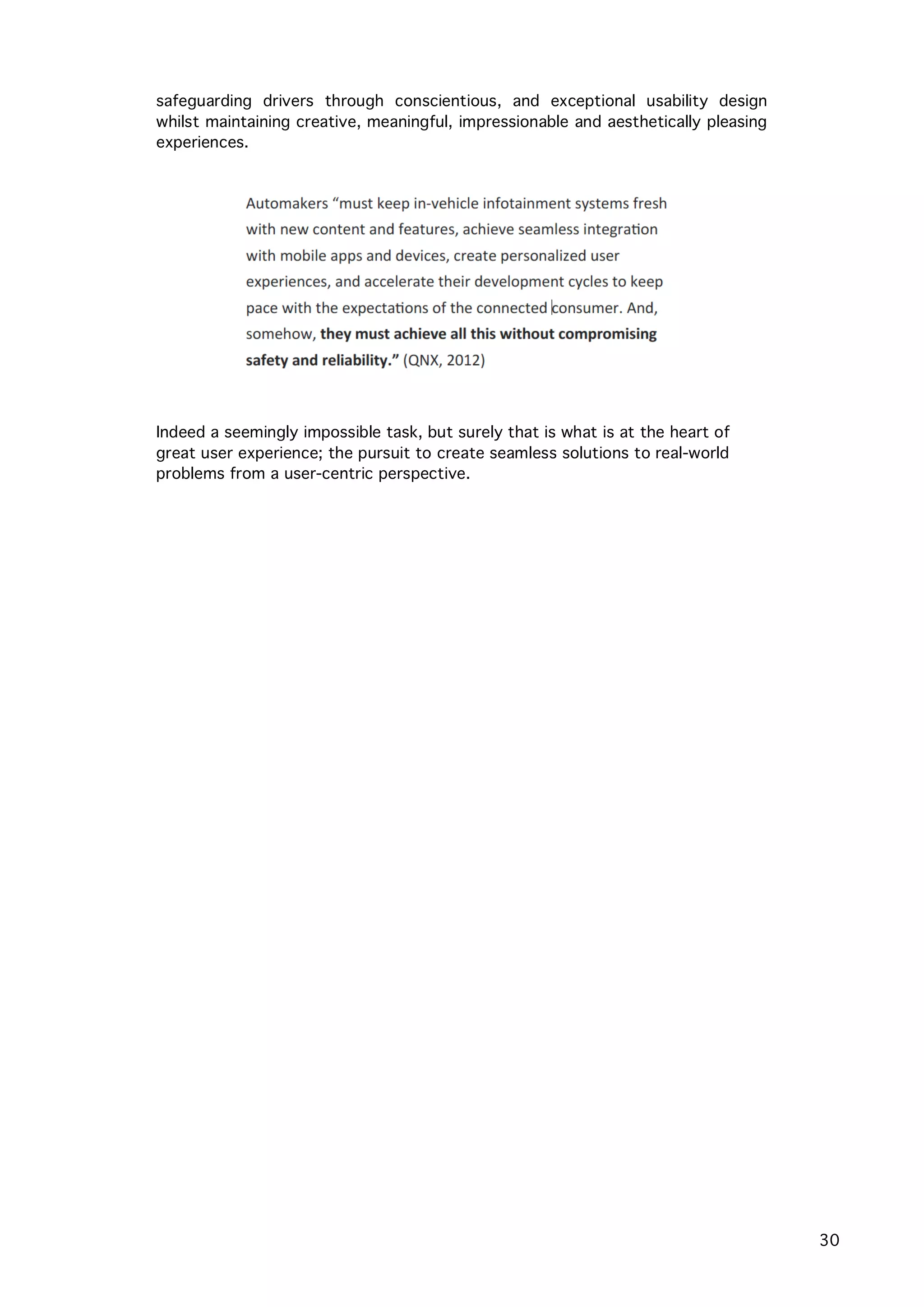   30
safeguarding drivers through conscientious, and exceptional usability design
whilst maintaining creative, meaningful, impressionable and aesthetically pleasing
experiences.
Indeed a seemingly impossible task, but surely that is what is at the heart of
great user experience; the pursuit to create seamless solutions to real-world
problems from a user-centric perspective.
 