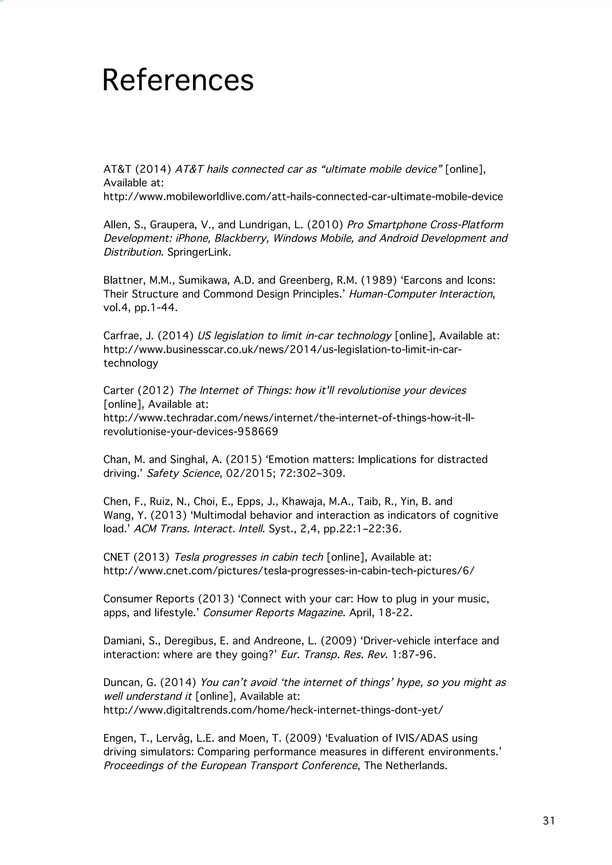   31
AT&T (2014) AT&T hails connected car as “ultimate mobile device” [online],
Available at:
http://www.mobileworldlive.com/att-hails-connected-car-ultimate-mobile-device
	
  
Allen, S., Graupera, V., and Lundrigan, L. (2010) Pro Smartphone Cross-Platform
Development: iPhone, Blackberry, Windows Mobile, and Android Development and
Distribution. SpringerLink.
Blattner, M.M., Sumikawa, A.D. and Greenberg, R.M. (1989) ‘Earcons and Icons:
Their Structure and Commond Design Principles.’ Human-Computer Interaction,
vol.4, pp.1-44.
Carfrae, J. (2014) US legislation to limit in-car technology [online], Available at:
http://www.businesscar.co.uk/news/2014/us-legislation-to-limit-in-car-
technology
Carter (2012) The Internet of Things: how it'll revolutionise your devices
[online], Available at:
http://www.techradar.com/news/internet/the-internet-of-things-how-it-ll-
revolutionise-your-devices-958669	
  
Chan, M. and Singhal, A. (2015) ‘Emotion matters: Implications for distracted
driving.’ Safety Science, 02/2015; 72:302–309.
Chen, F., Ruiz, N., Choi, E., Epps, J., Khawaja, M.A., Taib, R., Yin, B. and
Wang, Y. (2013) ‘Multimodal behavior and interaction as indicators of cognitive
load.’ ACM Trans. Interact. Intell. Syst., 2,4, pp.22:1–22:36.
	
  
CNET (2013) Tesla progresses in cabin tech [online], Available at:
http://www.cnet.com/pictures/tesla-progresses-in-cabin-tech-pictures/6/
	
  
Consumer Reports (2013) ‘Connect with your car: How to plug in your music,
apps, and lifestyle.’ Consumer Reports Magazine. April, 18-22.
	
  
Damiani, S., Deregibus, E. and Andreone, L. (2009) ‘Driver-vehicle interface and
interaction: where are they going?’ Eur. Transp. Res. Rev. 1:87-96.
Duncan, G. (2014) You can’t avoid ‘the internet of things’ hype, so you might as
well understand it [online], Available at:
http://www.digitaltrends.com/home/heck-internet-things-dont-yet/
Engen, T., Lervåg, L.E. and Moen, T. (2009) ‘Evaluation of IVIS/ADAS using
driving simulators: Comparing performance measures in different environments.’
Proceedings of the European Transport Conference, The Netherlands.
	
  
References
 