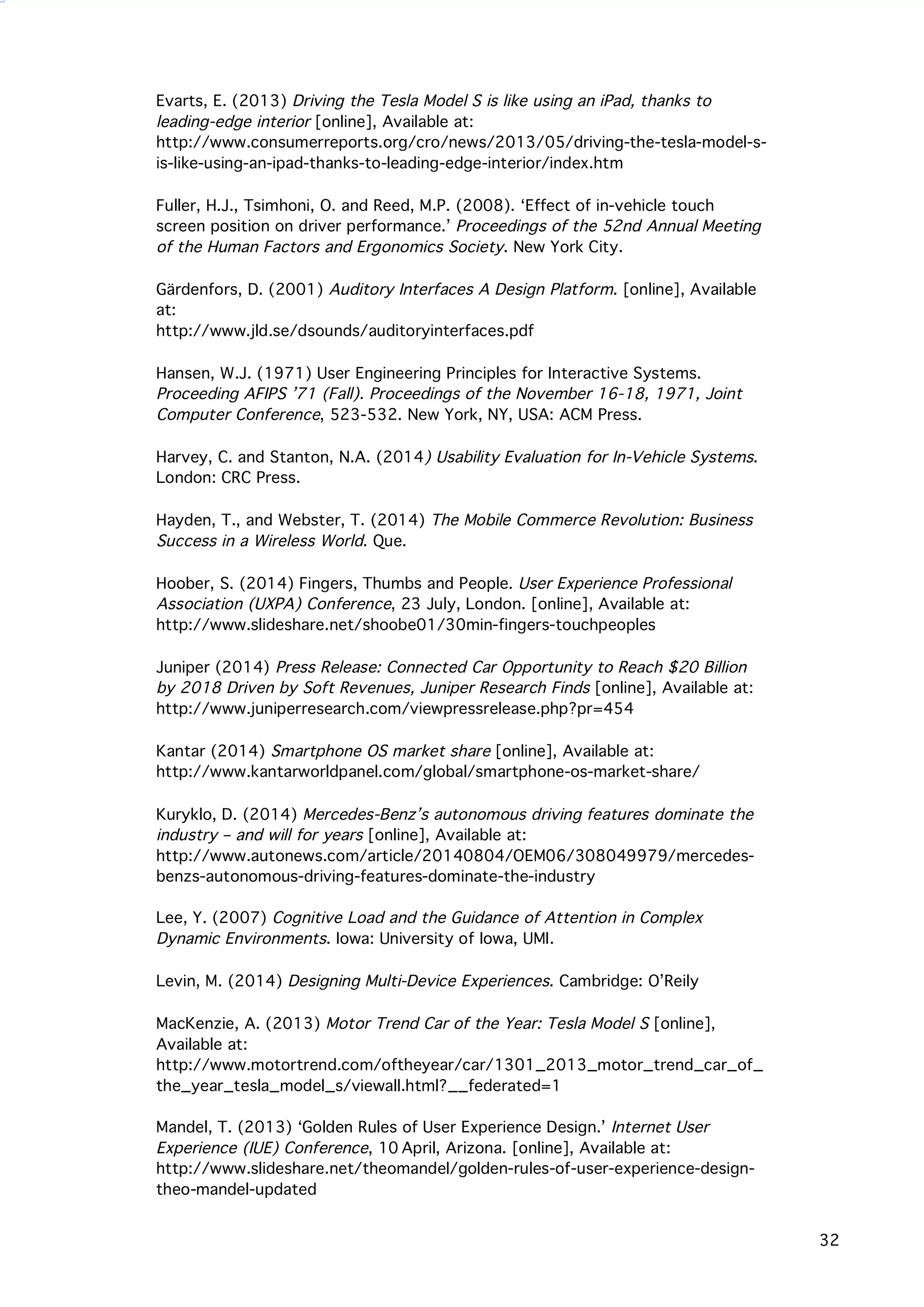   32
Evarts, E. (2013) Driving the Tesla Model S is like using an iPad, thanks to
leading-edge interior [online], Available at:
http://www.consumerreports.org/cro/news/2013/05/driving-the-tesla-model-s-
is-like-using-an-ipad-thanks-to-leading-edge-interior/index.htm
	
  
Fuller, H.J., Tsimhoni, O. and Reed, M.P. (2008). ‘Effect of in-vehicle touch
screen position on driver performance.’ Proceedings of the 52nd Annual Meeting
of the Human Factors and Ergonomics Society. New York City.
Gärdenfors, D. (2001) Auditory Interfaces A Design Platform. [online], Available
at:
http://www.jld.se/dsounds/auditoryinterfaces.pdf
Hansen, W.J. (1971) User Engineering Principles for Interactive Systems.
Proceeding AFIPS ’71 (Fall). Proceedings of the November 16-18, 1971, Joint
Computer Conference, 523-532. New York, NY, USA: ACM Press.
Harvey, C. and Stanton, N.A. (2014) Usability Evaluation for In-Vehicle Systems.
London: CRC Press.
Hayden, T., and Webster, T. (2014) The Mobile Commerce Revolution: Business
Success in a Wireless World. Que.
Hoober, S. (2014) Fingers, Thumbs and People. User Experience Professional
Association (UXPA) Conference, 23 July, London. [online], Available at:
http://www.slideshare.net/shoobe01/30min-fingers-touchpeoples
Juniper (2014) Press Release: Connected Car Opportunity to Reach $20 Billion
by 2018 Driven by Soft Revenues, Juniper Research Finds [online], Available at:
http://www.juniperresearch.com/viewpressrelease.php?pr=454
Kantar (2014) Smartphone OS market share [online], Available at:
http://www.kantarworldpanel.com/global/smartphone-os-market-share/
	
  
Kuryklo, D. (2014) Mercedes-Benz’s autonomous driving features dominate the
industry – and will for years [online], Available at:
http://www.autonews.com/article/20140804/OEM06/308049979/mercedes-
benzs-autonomous-driving-features-dominate-the-industry
Lee, Y. (2007) Cognitive Load and the Guidance of Attention in Complex
Dynamic Environments. Iowa: University of Iowa, UMI.	
  
	
  
Levin, M. (2014) Designing Multi-Device Experiences. Cambridge: O’Reily	
  
	
  
MacKenzie, A. (2013) Motor Trend Car of the Year: Tesla Model S [online],
Available at:
http://www.motortrend.com/oftheyear/car/1301_2013_motor_trend_car_of_
the_year_tesla_model_s/viewall.html?__federated=1
Mandel, T. (2013) ‘Golden Rules of User Experience Design.’ Internet User
Experience (IUE) Conference, 10 April, Arizona. [online], Available at:
http://www.slideshare.net/theomandel/golden-rules-of-user-experience-design-
theo-mandel-updated
 