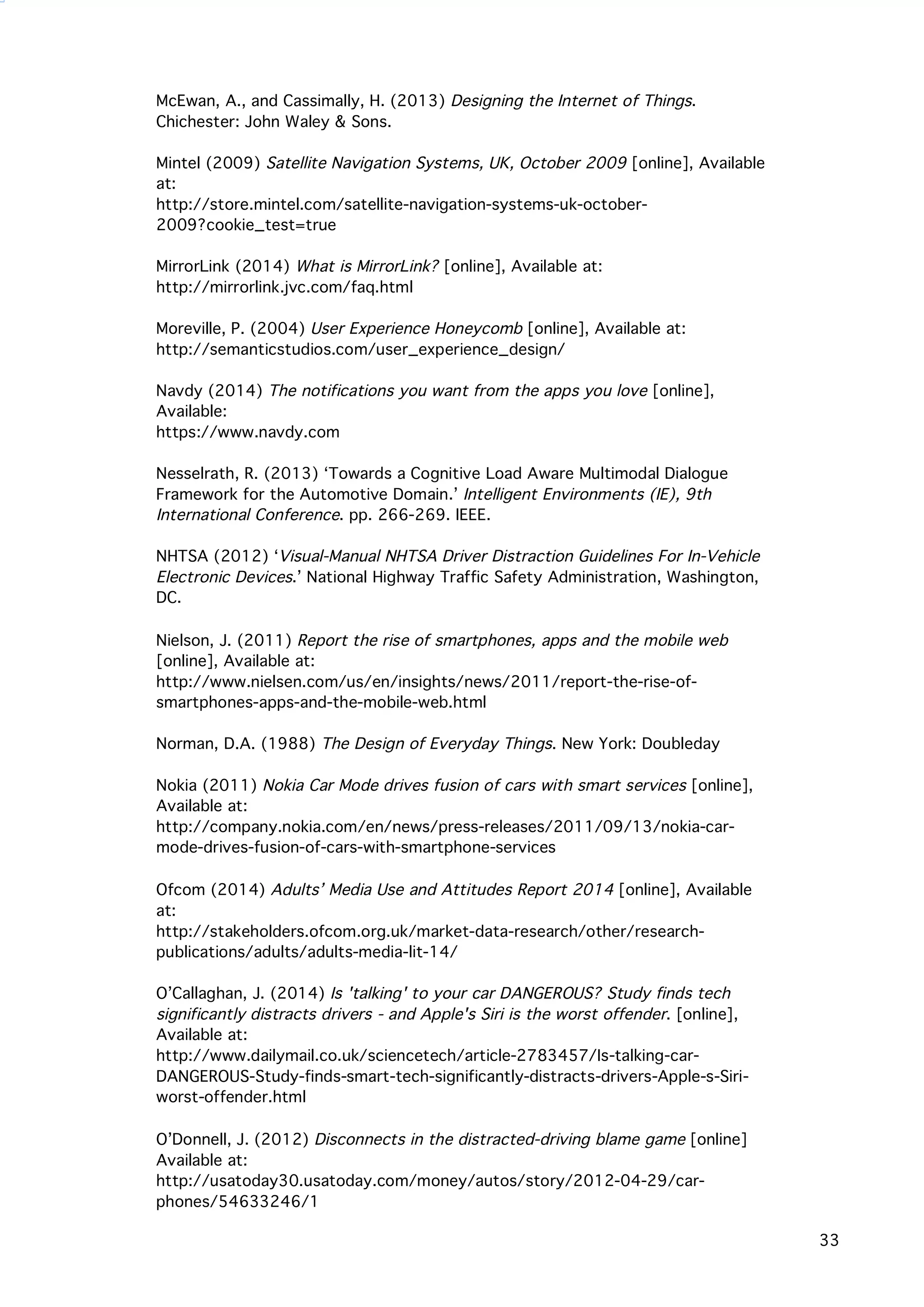   33
McEwan, A., and Cassimally, H. (2013) Designing the Internet of Things.
Chichester: John Waley & Sons.
Mintel (2009) Satellite Navigation Systems, UK, October 2009 [online], Available
at:
http://store.mintel.com/satellite-navigation-systems-uk-october-
2009?cookie_test=true
MirrorLink (2014) What is MirrorLink? [online], Available at:
http://mirrorlink.jvc.com/faq.html
Moreville, P. (2004) User Experience Honeycomb [online], Available at:
http://semanticstudios.com/user_experience_design/
Navdy (2014) The notifications you want from the apps you love [online],
Available:
https://www.navdy.com
Nesselrath, R. (2013) ‘Towards a Cognitive Load Aware Multimodal Dialogue
Framework for the Automotive Domain.’ Intelligent Environments (IE), 9th
International Conference. pp. 266-269. IEEE.
NHTSA (2012) ‘Visual-Manual NHTSA Driver Distraction Guidelines For In-Vehicle
Electronic Devices.’ National Highway Traffic Safety Administration, Washington,
DC.
	
  
Nielson, J. (2011) Report the rise of smartphones, apps and the mobile web
[online], Available at:
http://www.nielsen.com/us/en/insights/news/2011/report-the-rise-of-
smartphones-apps-and-the-mobile-web.html
Norman, D.A. (1988) The Design of Everyday Things. New York: Doubleday
Nokia (2011) Nokia Car Mode drives fusion of cars with smart services [online],
Available at:
http://company.nokia.com/en/news/press-releases/2011/09/13/nokia-car-
mode-drives-fusion-of-cars-with-smartphone-services
	
  
Ofcom (2014) Adults’ Media Use and Attitudes Report 2014 [online], Available
at:
http://stakeholders.ofcom.org.uk/market-data-research/other/research-
publications/adults/adults-media-lit-14/
O’Callaghan, J. (2014) Is 'talking' to your car DANGEROUS? Study finds tech
significantly distracts drivers - and Apple's Siri is the worst offender. [online],
Available at:
http://www.dailymail.co.uk/sciencetech/article-2783457/Is-talking-car-
DANGEROUS-Study-finds-smart-tech-significantly-distracts-drivers-Apple-s-Siri-
worst-offender.html
O’Donnell, J. (2012) Disconnects in the distracted-driving blame game [online]
Available at:
http://usatoday30.usatoday.com/money/autos/story/2012-04-29/car-
phones/54633246/1
 