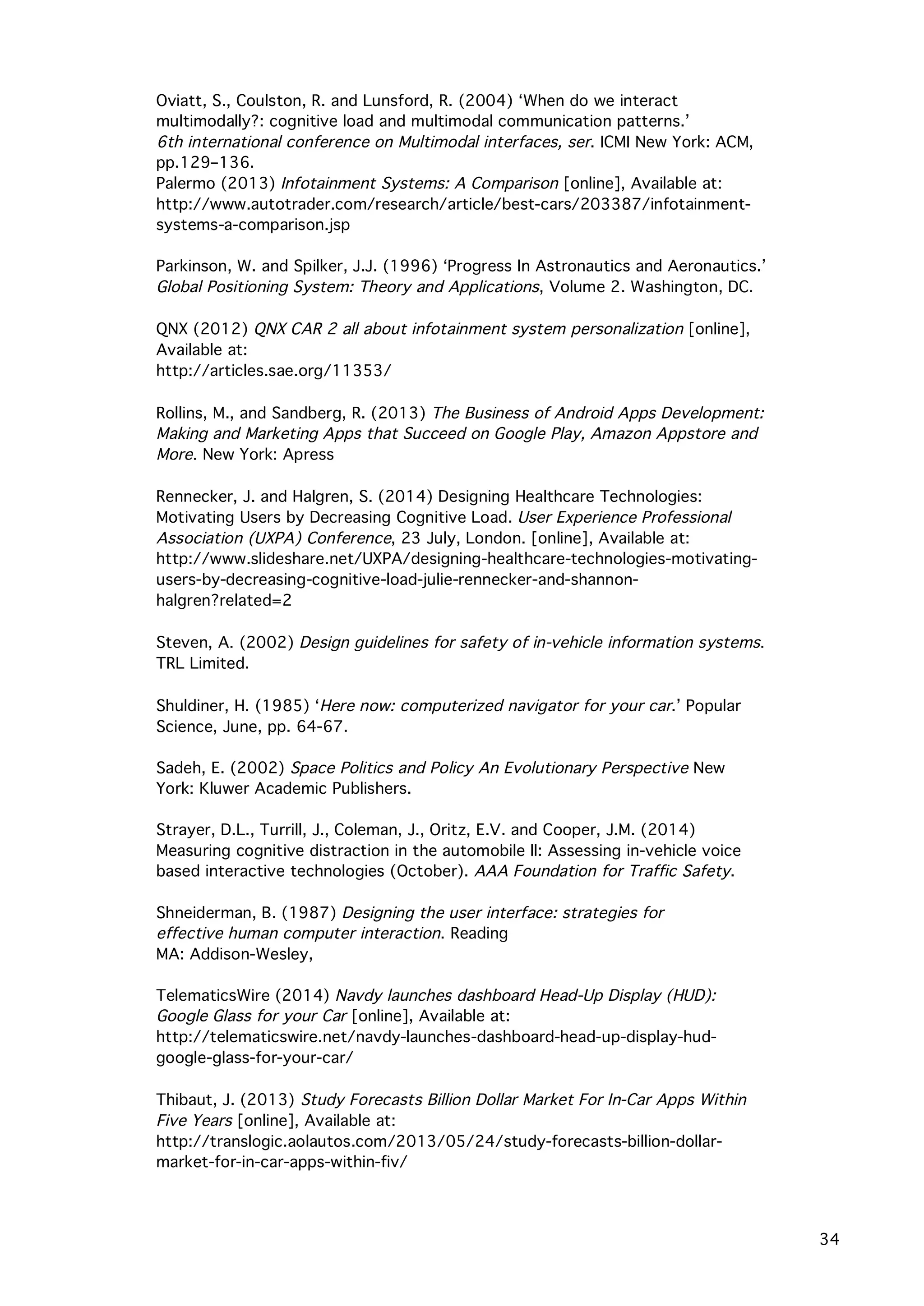   34
Oviatt, S., Coulston, R. and Lunsford, R. (2004) ‘When do we interact
multimodally?: cognitive load and multimodal communication patterns.’
6th international conference on Multimodal interfaces, ser. ICMI New York: ACM,
pp.129–136.
Palermo (2013) Infotainment Systems: A Comparison [online], Available at:
http://www.autotrader.com/research/article/best-cars/203387/infotainment-
systems-a-comparison.jsp
Parkinson, W. and Spilker, J.J. (1996) ‘Progress In Astronautics and Aeronautics.’
Global Positioning System: Theory and Applications, Volume 2. Washington, DC.
QNX (2012) QNX CAR 2 all about infotainment system personalization [online],
Available at:
http://articles.sae.org/11353/
Rollins, M., and Sandberg, R. (2013) The Business of Android Apps Development:
Making and Marketing Apps that Succeed on Google Play, Amazon Appstore and
More. New York: Apress
Rennecker, J. and Halgren, S. (2014) Designing Healthcare Technologies:
Motivating Users by Decreasing Cognitive Load. User Experience Professional
Association (UXPA) Conference, 23 July, London. [online], Available at:
http://www.slideshare.net/UXPA/designing-healthcare-technologies-motivating-
users-by-decreasing-cognitive-load-julie-rennecker-and-shannon-
halgren?related=2
Steven, A. (2002) Design guidelines for safety of in-vehicle information systems.
TRL Limited.
Shuldiner, H. (1985) ‘Here now: computerized navigator for your car.’ Popular
Science, June, pp. 64-67.
Sadeh, E. (2002) Space Politics and Policy An Evolutionary Perspective New
York: Kluwer Academic Publishers.
Strayer, D.L., Turrill, J., Coleman, J., Oritz, E.V. and Cooper, J.M. (2014)
Measuring cognitive distraction in the automobile II: Assessing in-vehicle voice
based interactive technologies (October). AAA Foundation for Traffic Safety.
Shneiderman, B. (1987) Designing the user interface: strategies for
effective human computer interaction. Reading
MA: Addison-Wesley,
TelematicsWire (2014) Navdy launches dashboard Head-Up Display (HUD):
Google Glass for your Car [online], Available at:
http://telematicswire.net/navdy-launches-dashboard-head-up-display-hud-
google-glass-for-your-car/
Thibaut, J. (2013) Study Forecasts Billion Dollar Market For In-Car Apps Within
Five Years [online], Available at:
http://translogic.aolautos.com/2013/05/24/study-forecasts-billion-dollar-
market-for-in-car-apps-within-fiv/
 