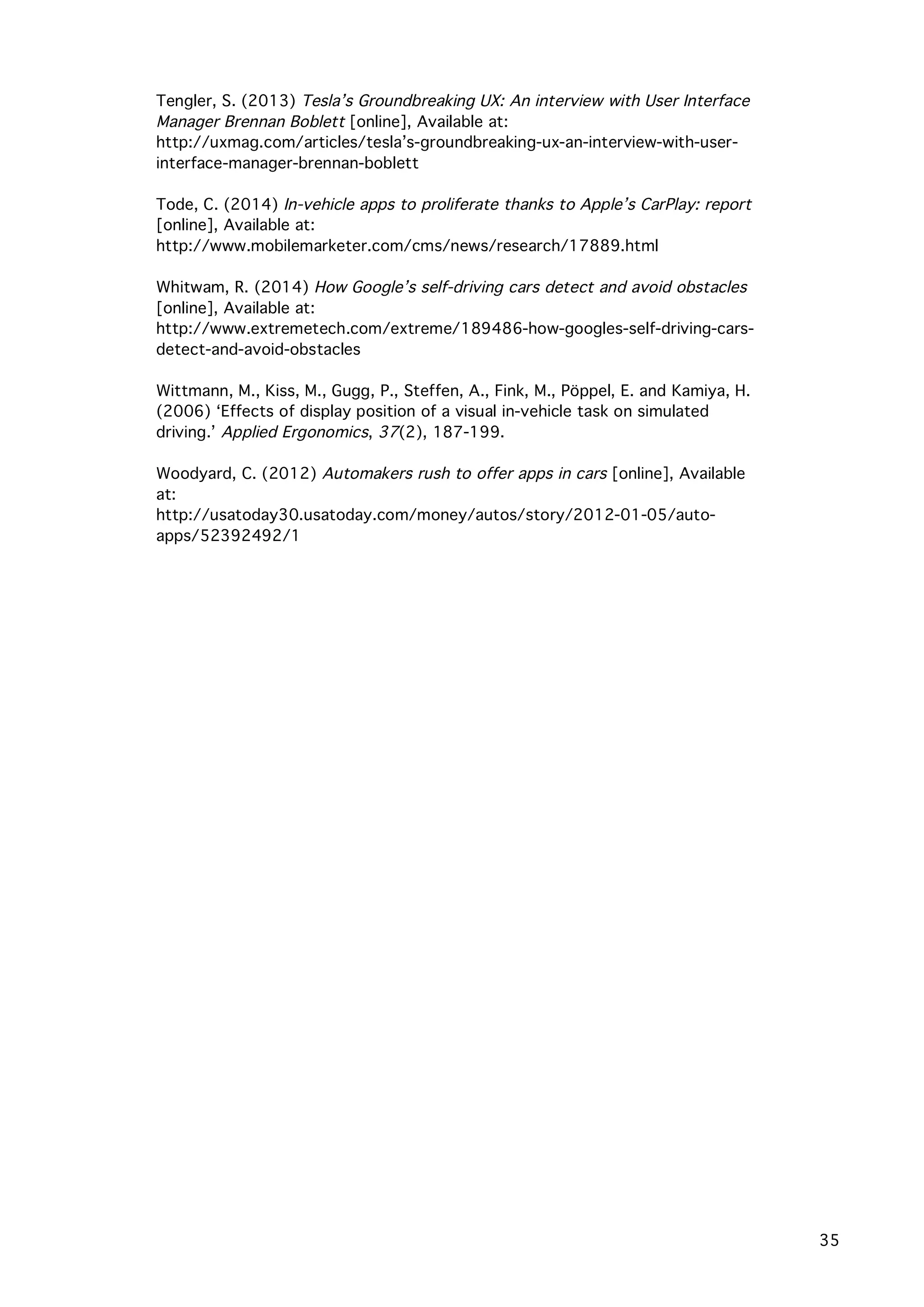   35
	
   Tengler, S. (2013) Tesla’s Groundbreaking UX: An interview with User Interface
Manager Brennan Boblett [online], Available at:
http://uxmag.com/articles/tesla’s-groundbreaking-ux-an-interview-with-user-
interface-manager-brennan-boblett
Tode, C. (2014) In-vehicle apps to proliferate thanks to Apple’s CarPlay: report
[online], Available at:
http://www.mobilemarketer.com/cms/news/research/17889.html
Whitwam, R. (2014) How Google’s self-driving cars detect and avoid obstacles
[online], Available at:
http://www.extremetech.com/extreme/189486-how-googles-self-driving-cars-
detect-and-avoid-obstacles
Wittmann, M., Kiss, M., Gugg, P., Steffen, A., Fink, M., Pöppel, E. and Kamiya, H.
(2006) ‘Effects of display position of a visual in-vehicle task on simulated
driving.’ Applied Ergonomics, 37(2), 187-199.
Woodyard, C. (2012) Automakers rush to offer apps in cars [online], Available
at:
http://usatoday30.usatoday.com/money/autos/story/2012-01-05/auto-
apps/52392492/1
	
  
 