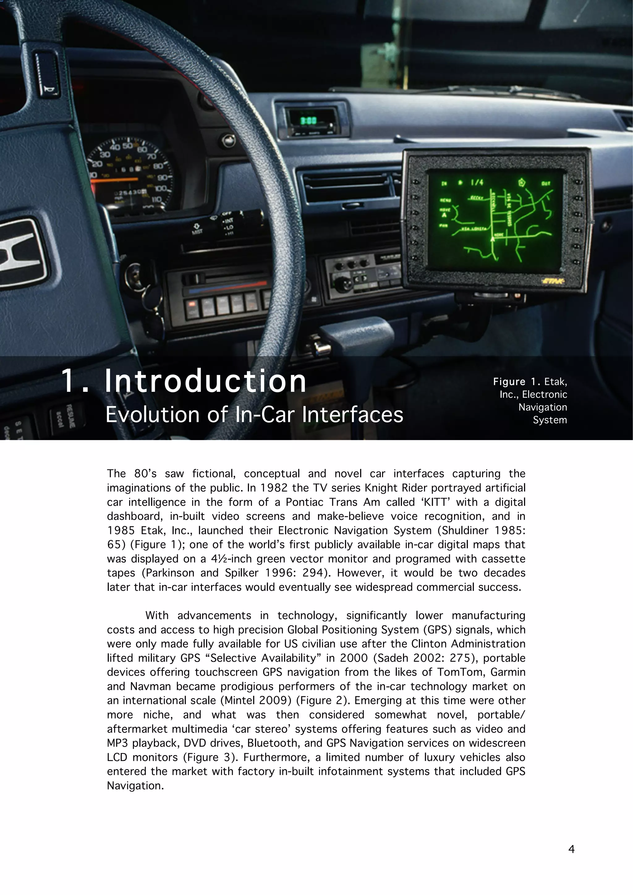   4
	
  
The 80’s saw fictional, conceptual and novel car interfaces capturing the
imaginations of the public. In 1982 the TV series Knight Rider portrayed artificial
car intelligence in the form of a Pontiac Trans Am called ‘KITT’ with a digital
dashboard, in-built video screens and make-believe voice recognition, and in
1985 Etak, Inc., launched their Electronic Navigation System (Shuldiner 1985:
65) (Figure 1); one of the world’s first publicly available in-car digital maps that
was displayed on a 4½-inch green vector monitor and programed with cassette
tapes (Parkinson and Spilker 1996: 294). However, it would be two decades
later that in-car interfaces would eventually see widespread commercial success.
With advancements in technology, significantly lower manufacturing
costs and access to high precision Global Positioning System (GPS) signals, which
were only made fully available for US civilian use after the Clinton Administration
lifted military GPS “Selective Availability” in 2000 (Sadeh 2002: 275), portable
devices offering touchscreen GPS navigation from the likes of TomTom, Garmin
and Navman became prodigious performers of the in-car technology market on
an international scale (Mintel 2009) (Figure 2). Emerging at this time were other
more niche, and what was then considered somewhat novel, portable/
aftermarket multimedia ‘car stereo’ systems offering features such as video and
MP3 playback, DVD drives, Bluetooth, and GPS Navigation services on widescreen
LCD monitors (Figure 3). Furthermore, a limited number of luxury vehicles also
entered the market with factory in-built infotainment systems that included GPS
Navigation.
1. Introduction
Evolution of In-Car Interfaces
Figure 1. Etak,
Inc., Electronic
Navigation
System
 