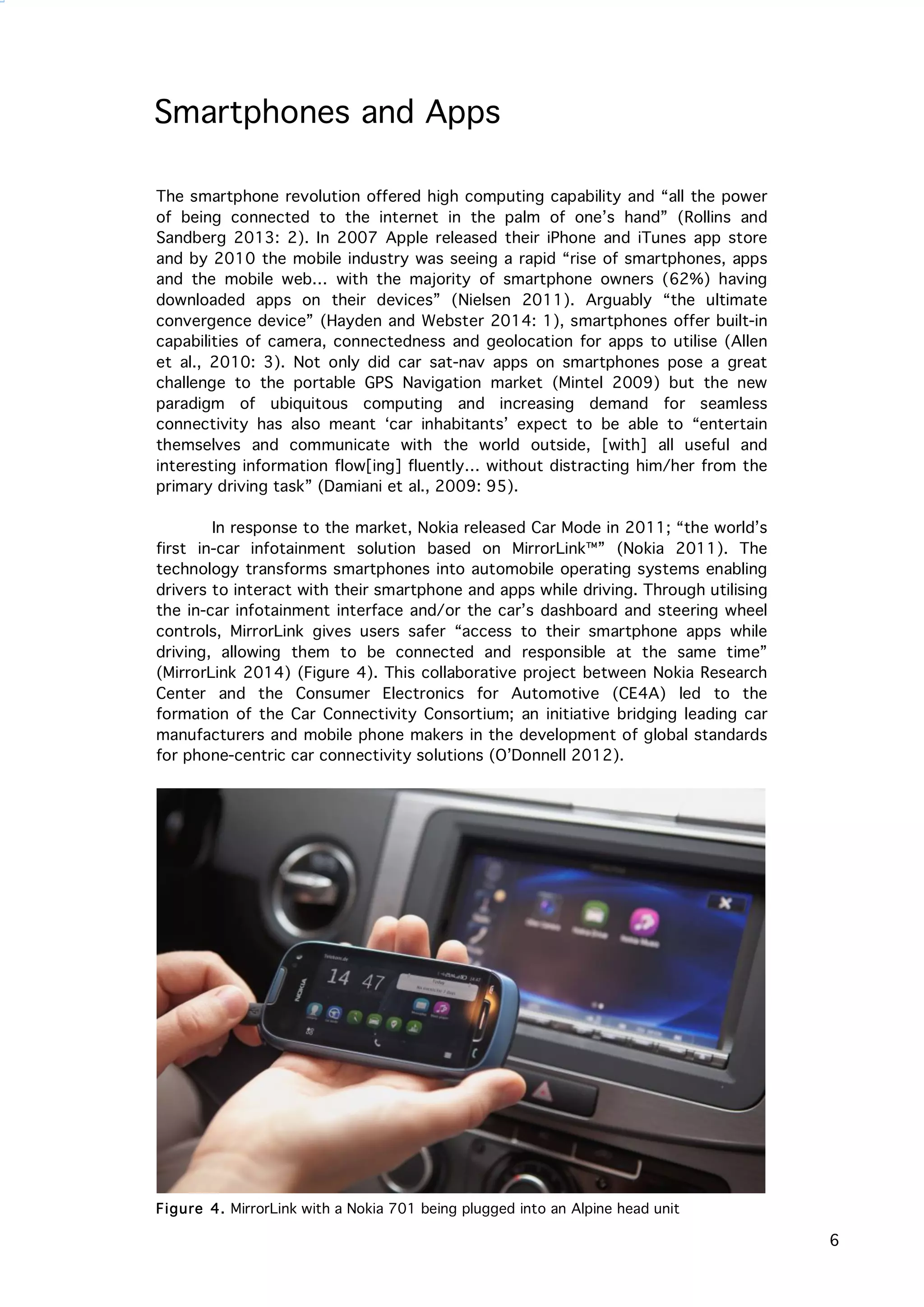   6
Smartphones and Apps
The smartphone revolution offered high computing capability and “all the power
of being connected to the internet in the palm of one’s hand” (Rollins and
Sandberg 2013: 2). In 2007 Apple released their iPhone and iTunes app store
and by 2010 the mobile industry was seeing a rapid “rise of smartphones, apps
and the mobile web… with the majority of smartphone owners (62%) having
downloaded apps on their devices” (Nielsen 2011). Arguably “the ultimate
convergence device” (Hayden and Webster 2014: 1), smartphones offer built-in
capabilities of camera, connectedness and geolocation for apps to utilise (Allen
et al., 2010: 3). Not only did car sat-nav apps on smartphones pose a great
challenge to the portable GPS Navigation market (Mintel 2009) but the new
paradigm of ubiquitous computing and increasing demand for seamless
connectivity has also meant ‘car inhabitants’ expect to be able to “entertain
themselves and communicate with the world outside, [with] all useful and
interesting information flow[ing] fluently… without distracting him/her from the
primary driving task” (Damiani et al., 2009: 95).
In response to the market, Nokia released Car Mode in 2011; “the world’s
first in-car infotainment solution based on MirrorLink™” (Nokia 2011). The
technology transforms smartphones into automobile operating systems enabling
drivers to interact with their smartphone and apps while driving. Through utilising
the in-car infotainment interface and/or the car’s dashboard and steering wheel
controls, MirrorLink gives users safer “access to their smartphone apps while
driving, allowing them to be connected and responsible at the same time”
(MirrorLink 2014) (Figure 4). This collaborative project between Nokia Research
Center and the Consumer Electronics for Automotive (CE4A) led to the
formation of the Car Connectivity Consortium; an initiative bridging leading car
manufacturers and mobile phone makers in the development of global standards
for phone-centric car connectivity solutions (O’Donnell 2012).
Figure 4. MirrorLink with a Nokia 701 being plugged into an Alpine head unit
 