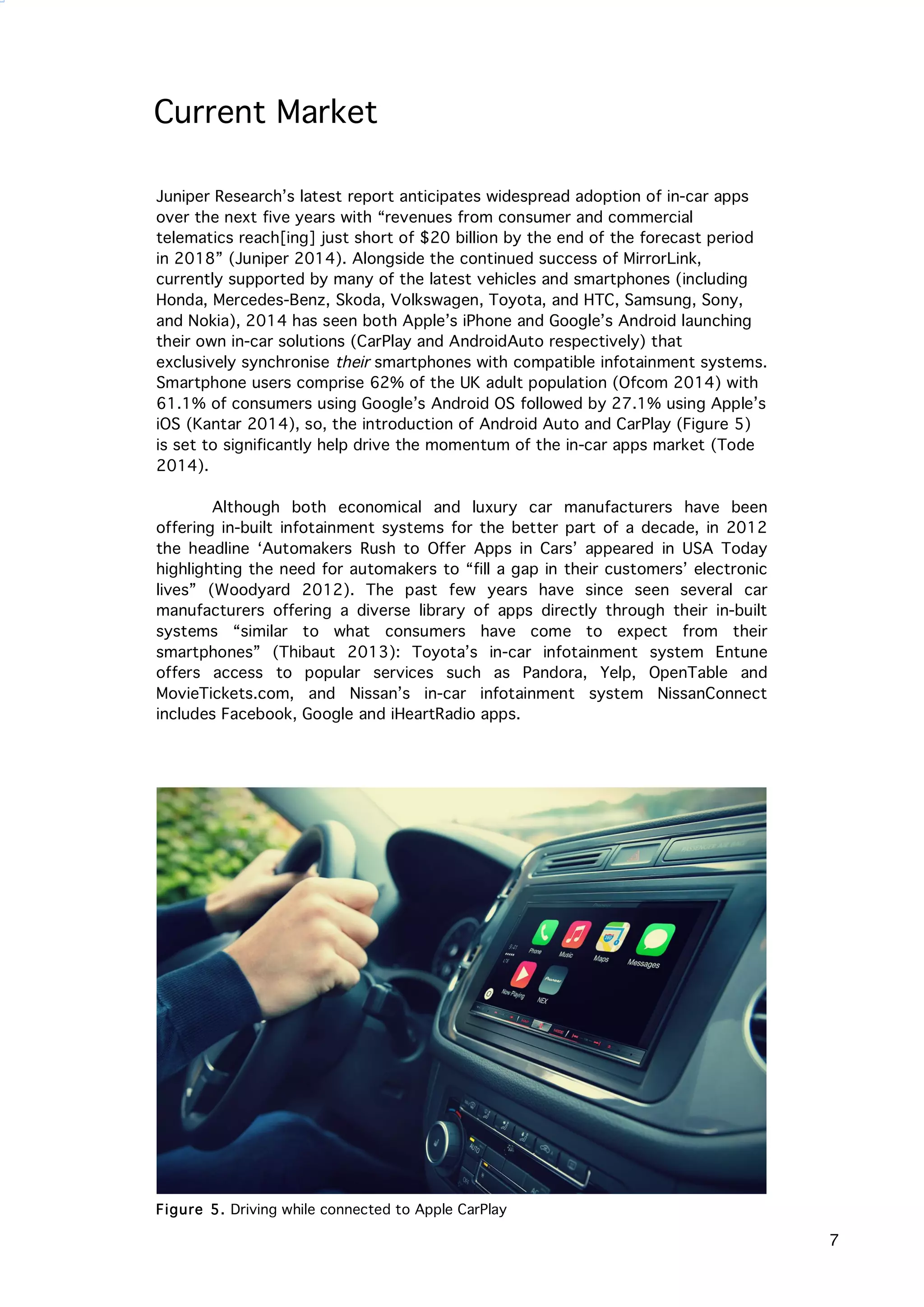   7
Current Market
Juniper Research’s latest report anticipates widespread adoption of in-car apps
over the next five years with “revenues from consumer and commercial
telematics reach[ing] just short of $20 billion by the end of the forecast period
in 2018” (Juniper 2014). Alongside the continued success of MirrorLink,
currently supported by many of the latest vehicles and smartphones (including
Honda, Mercedes-Benz, Skoda, Volkswagen, Toyota, and HTC, Samsung, Sony,
and Nokia), 2014 has seen both Apple’s iPhone and Google’s Android launching
their own in-car solutions (CarPlay and AndroidAuto respectively) that
exclusively synchronise their smartphones with compatible infotainment systems.
Smartphone users comprise 62% of the UK adult population (Ofcom 2014) with
61.1% of consumers using Google’s Android OS followed by 27.1% using Apple’s
iOS (Kantar 2014), so, the introduction of Android Auto and CarPlay (Figure 5)
is set to significantly help drive the momentum of the in-car apps market (Tode
2014).
Although both economical and luxury car manufacturers have been
offering in-built infotainment systems for the better part of a decade, in 2012
the headline ‘Automakers Rush to Offer Apps in Cars’ appeared in USA Today
highlighting the need for automakers to “fill a gap in their customers’ electronic
lives” (Woodyard 2012). The past few years have since seen several car
manufacturers offering a diverse library of apps directly through their in-built
systems “similar to what consumers have come to expect from their
smartphones” (Thibaut 2013): Toyota’s in-car infotainment system Entune
offers access to popular services such as Pandora, Yelp, OpenTable and
MovieTickets.com, and Nissan’s in-car infotainment system NissanConnect
includes Facebook, Google and iHeartRadio apps.
Figure 5. Driving while connected to Apple CarPlay
 