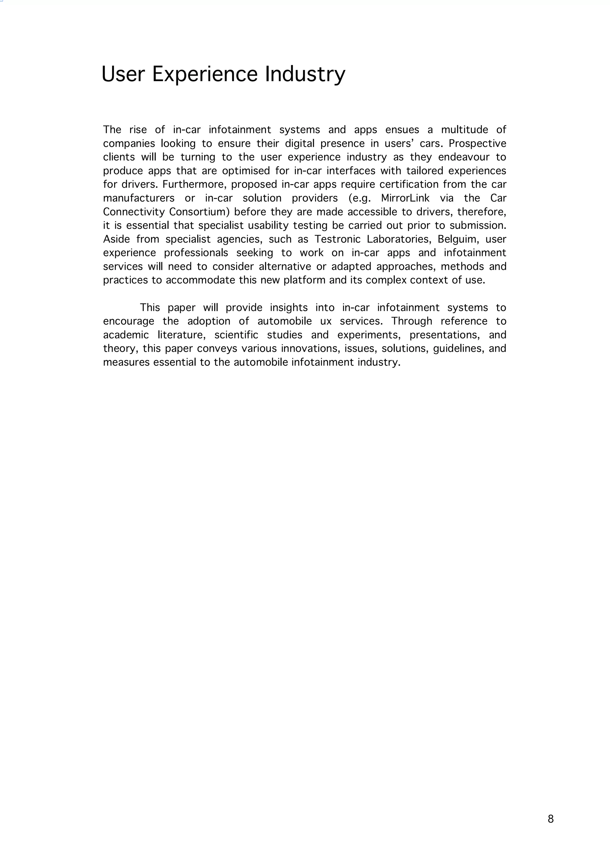   8
User Experience Industry
The rise of in-car infotainment systems and apps ensues a multitude of
companies looking to ensure their digital presence in users’ cars. Prospective
clients will be turning to the user experience industry as they endeavour to
produce apps that are optimised for in-car interfaces with tailored experiences
for drivers. Furthermore, proposed in-car apps require certification from the car
manufacturers or in-car solution providers (e.g. MirrorLink via the Car
Connectivity Consortium) before they are made accessible to drivers, therefore,
it is essential that specialist usability testing be carried out prior to submission.
Aside from specialist agencies, such as Testronic Laboratories, Belguim, user
experience professionals seeking to work on in-car apps and infotainment
services will need to consider alternative or adapted approaches, methods and
practices to accommodate this new platform and its complex context of use.
This paper will provide insights into in-car infotainment systems to
encourage the adoption of automobile ux services. Through reference to
academic literature, scientific studies and experiments, presentations, and
theory, this paper conveys various innovations, issues, solutions, guidelines, and
measures essential to the automobile infotainment industry.
 
