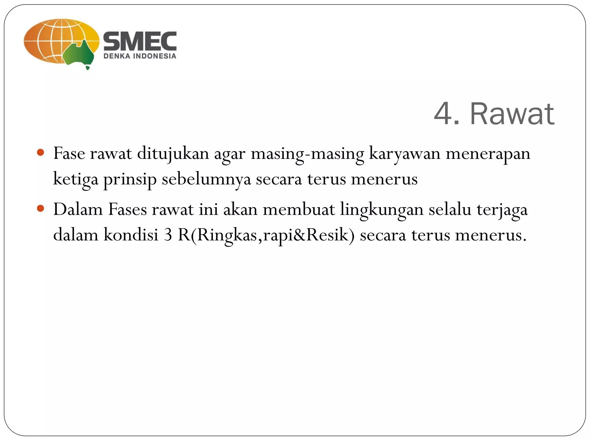 4. Rawat
 Fase rawat ditujukan agar masing-masing karyawan menerapan
ketiga prinsip sebelumnya secara terus menerus
 Dalam Fases rawat ini akan membuat lingkungan selalu terjaga
dalam kondisi 3 R(Ringkas,rapi&Resik) secara terus menerus.
 