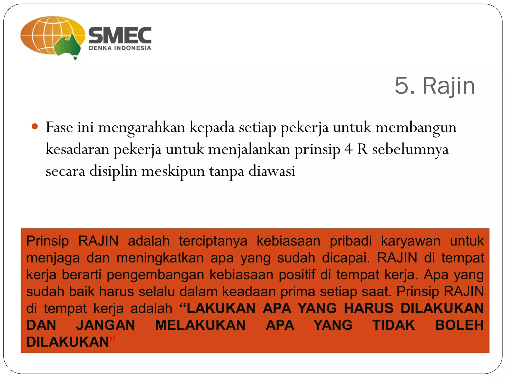 5. Rajin
 Fase ini mengarahkan kepada setiap pekerja untuk membangun
kesadaran pekerja untuk menjalankan prinsip 4 R sebelumnya
secara disiplin meskipun tanpa diawasi
Prinsip RAJIN adalah terciptanya kebiasaan pribadi karyawan untuk
menjaga dan meningkatkan apa yang sudah dicapai. RAJIN di tempat
kerja berarti pengembangan kebiasaan positif di tempat kerja. Apa yang
sudah baik harus selalu dalam keadaan prima setiap saat. Prinsip RAJIN
di tempat kerja adalah “LAKUKAN APA YANG HARUS DILAKUKAN
DAN JANGAN MELAKUKAN APA YANG TIDAK BOLEH
DILAKUKAN”
 