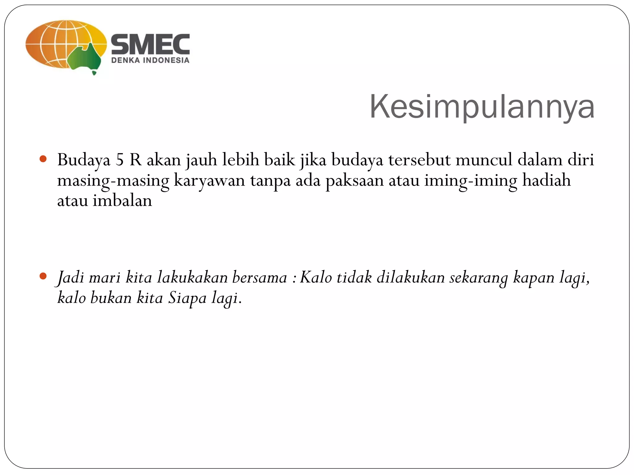 Kesimpulannya
 Budaya 5 R akan jauh lebih baik jika budaya tersebut muncul dalam diri
masing-masing karyawan tanpa ada paksaan atau iming-iming hadiah
atau imbalan
 Jadi mari kita lakukakan bersama :Kalo tidak dilakukan sekarang kapan lagi,
kalo bukan kita Siapa lagi.
 