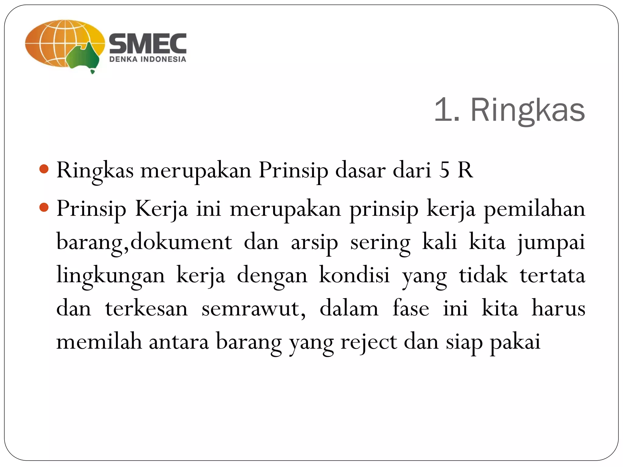 1. Ringkas
 Ringkas merupakan Prinsip dasar dari 5 R
 Prinsip Kerja ini merupakan prinsip kerja pemilahan
barang,dokument dan arsip sering kali kita jumpai
lingkungan kerja dengan kondisi yang tidak tertata
dan terkesan semrawut, dalam fase ini kita harus
memilah antara barang yang reject dan siap pakai
 