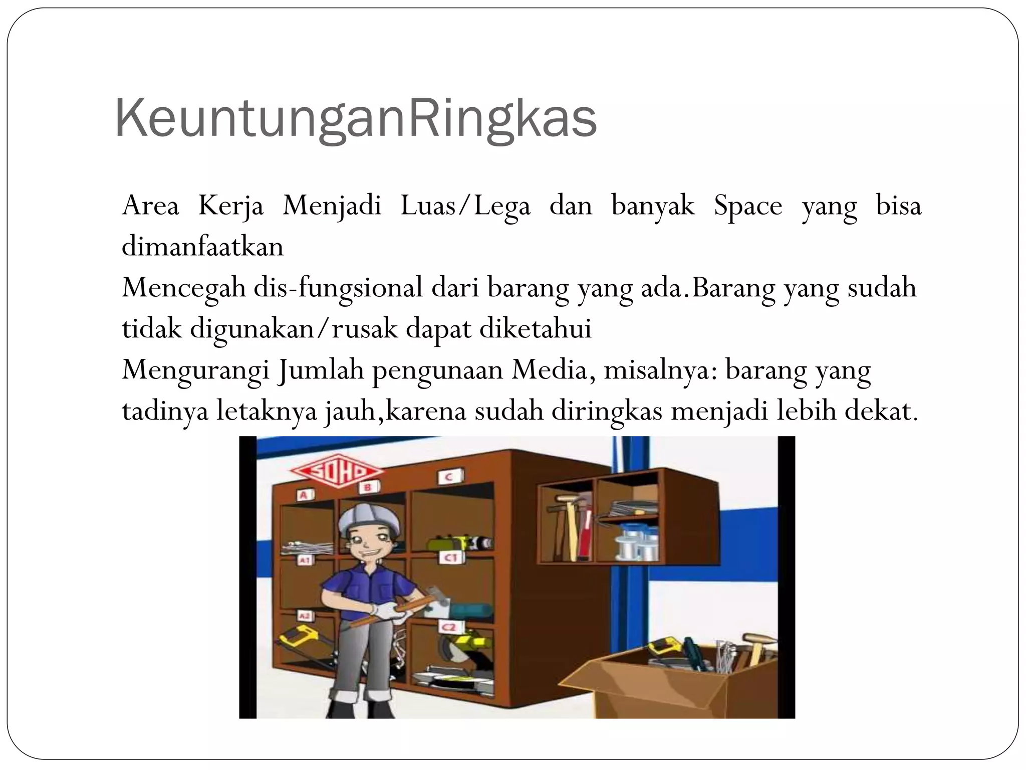 KeuntunganRingkas
Area Kerja Menjadi Luas/Lega dan banyak Space yang bisa
dimanfaatkan
Mencegah dis-fungsional dari barang yang ada.Barang yang sudah
tidak digunakan/rusak dapat diketahui
Mengurangi Jumlah pengunaan Media, misalnya: barang yang
tadinya letaknya jauh,karena sudah diringkas menjadi lebih dekat.
 