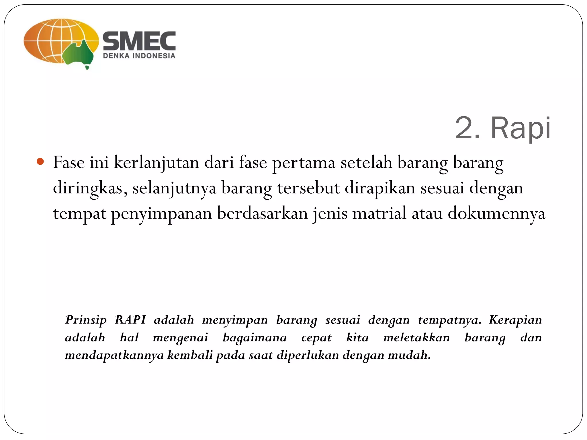 2. Rapi
 Fase ini kerlanjutan dari fase pertama setelah barang barang
diringkas, selanjutnya barang tersebut dirapikan sesuai dengan
tempat penyimpanan berdasarkan jenis matrial atau dokumennya
Prinsip RAPI adalah menyimpan barang sesuai dengan tempatnya. Kerapian
adalah hal mengenai bagaimana cepat kita meletakkan barang dan
mendapatkannya kembali pada saat diperlukan dengan mudah.
 