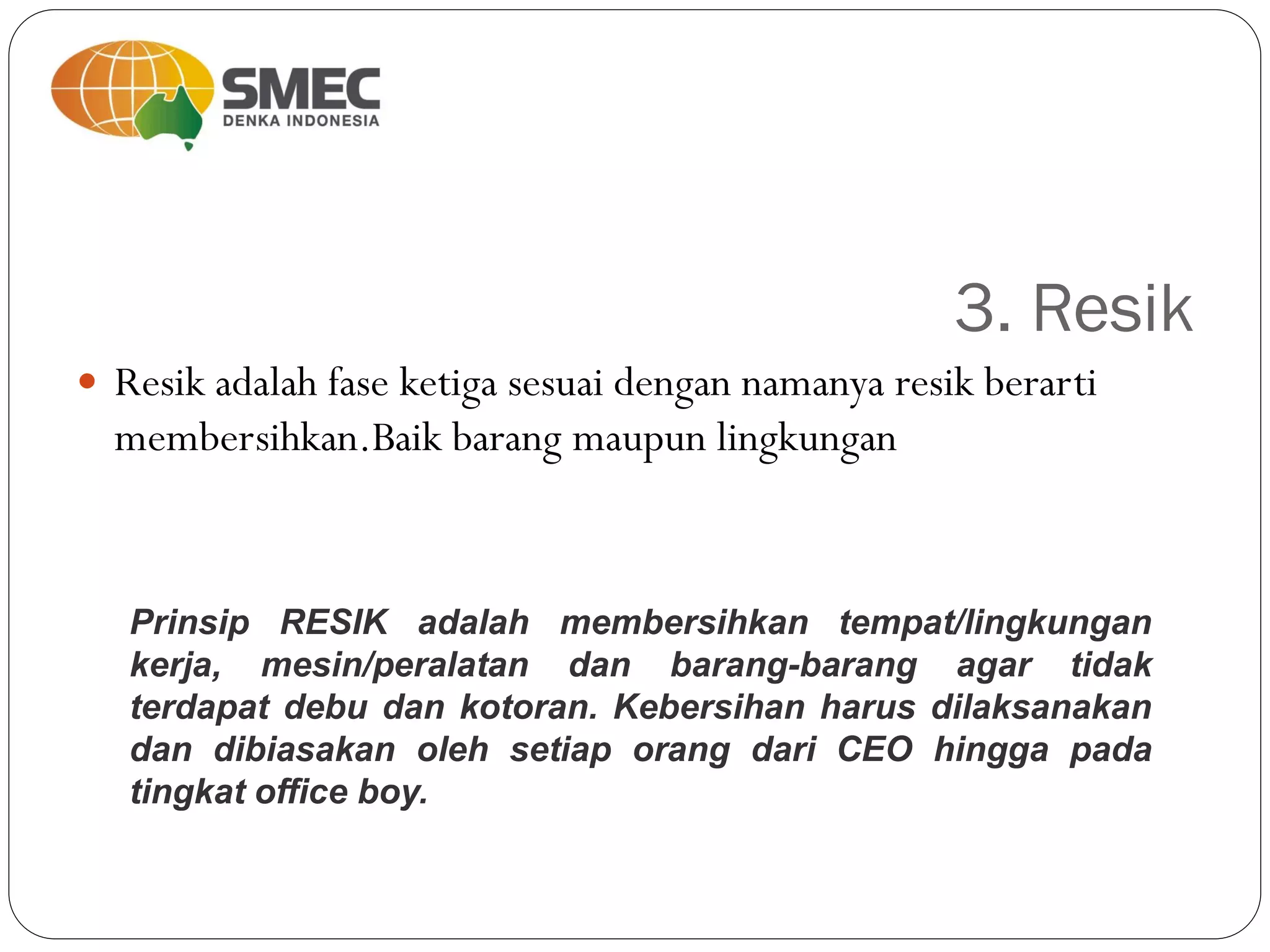 3. Resik
 Resik adalah fase ketiga sesuai dengan namanya resik berarti
membersihkan.Baik barang maupun lingkungan
Prinsip RESIK adalah membersihkan tempat/lingkungan
kerja, mesin/peralatan dan barang-barang agar tidak
terdapat debu dan kotoran. Kebersihan harus dilaksanakan
dan dibiasakan oleh setiap orang dari CEO hingga pada
tingkat office boy.
 
