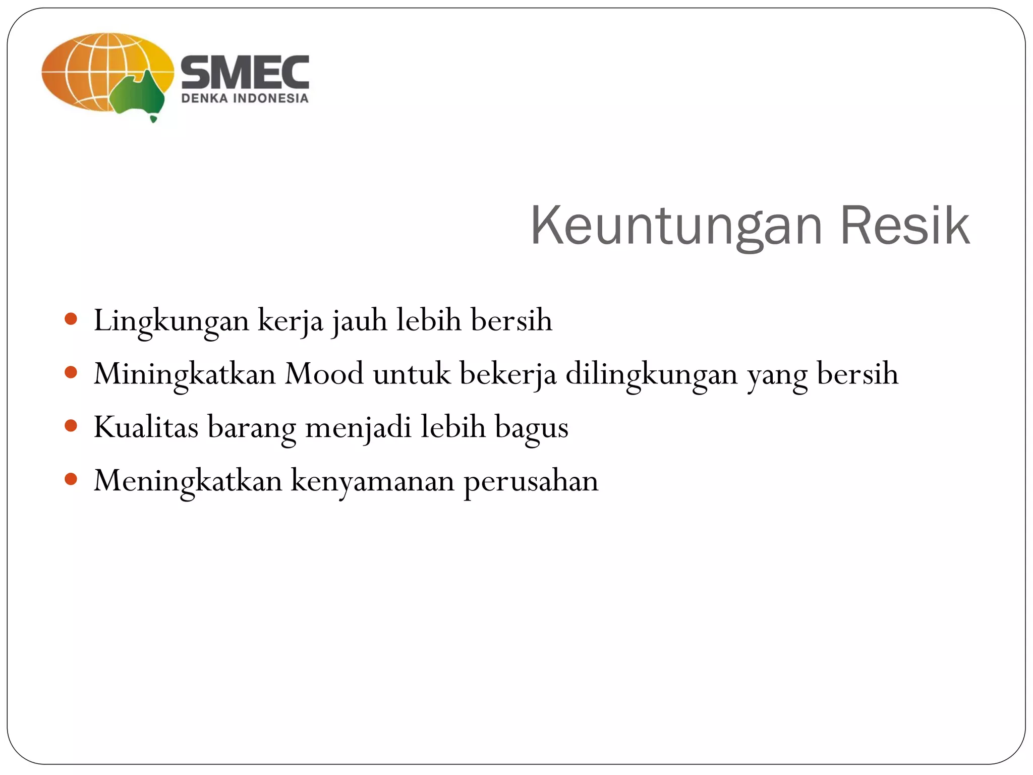 Keuntungan Resik
 Lingkungan kerja jauh lebih bersih
 Miningkatkan Mood untuk bekerja dilingkungan yang bersih
 Kualitas barang menjadi lebih bagus
 Meningkatkan kenyamanan perusahan
 