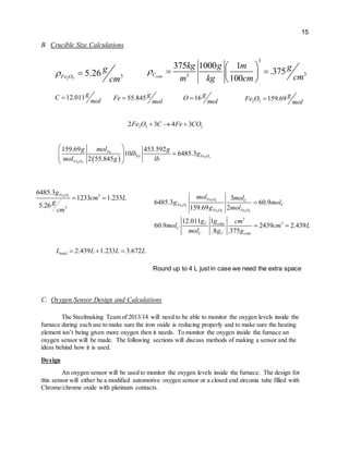 15
B. Crucible Size Calculations
C. Oxygen Sensor Design and Calculations
The Steelmaking Team of 2013/14 will need to be able to monitor the oxygen levels inside the
furnace during each use to make sure the iron oxide is reducing properly and to make sure the heating
element isn’t being given more oxygen then it needs. To monitor the oxygen inside the furnace an
oxygen sensor will be made. The following sections will discuss methods of making a sensor and the
ideas behind how it is used.
Design
An oxygen sensor will be used to monitor the oxygen levels inside the furnace. The design for
this sensor will either be a modified automotive oxygen sensor or a closed end zirconia tube filled with
Chrome/chrome oxide with platinum contacts.
Round up to 4 L just in case we need the extra space
2.439 1.233 3.672totalL L L L  
2 3
2 3
2 3 2 3
3
3
3
6485.3 60.9
159.69 2
12.011 1
60.9 2439 2.439
.8 .375
Fe O C
Fe O C
Fe O Fe O
C coke
C
C C coke
mol mol
g mol
g mol
g g cm
mol cm L
mol g g

 
2 3 3
3
6485.3
1233 1.233
5.26
Fe Og
cm L
g
cm
 
  2 3
2 3
159.69 453.592
10 6485.3
2 55.845
Fe
Fe Fe O
Fe O
molg g
lb g
mol g lb
 
 
 
 
2 3 22 3 4 3Fe O C Fe CO  
2 3 159.69 gFe O
mol
12.011gC
mol
 16 gO
mol
55.845 gFe
mol

3
33
375 1000 1
.375
100cokeC
kg g m g
cmm kg cm

 
  
 2 3
35.26Fe O
g
cm
 
 
