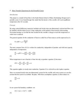 23
F. Heat Transfer Equations for the Portable Caster
Introduction
This project is a model of heat flow in the South Dakota School of Mines Steelmaking Design team’s
portable caster. It was found through this model that the interior of the crucible will reach equilibrium
temperature after 161 seconds.
Concept
By using centered difference numerical methods and steady-state one-dimensional systems heat flows can
be modeled with the help of excel. Using conduction as the method of heat transfer and assuming
Newtonian heating we can find the time needed for the crucible’s charge to reach the temperature at
which iron is reduced.
The general equation for the conduction of heat in a solid free of heat sources can be expressed as (1).
∇ ∗ 𝑘∇𝑇 = 𝜌 ∗
𝜕( 𝐶 𝑝 𝑇)
𝜕𝑇
(1)
The more common form of (1) is written for conductivity independent of position and with heat capacity
independent of temperature:
𝜕𝑇
𝜕𝑡
= 𝛼∇2 𝑇 = 𝛼 [
𝜕2 𝑇
𝜕𝑥2
+
𝜕2 𝑇
𝜕𝑦2
+
𝜕2 𝑇
𝜕 𝑧2
]
(2)
When temperature is not a function of time but only on position equation (2) becomes:
∇2 𝑇 =
𝜕2 𝑇
𝜕𝑥2
+
𝜕2 𝑇
𝜕𝑦2
+
𝜕2 𝑇
𝜕𝑧2
= 0
(3)
This equation applies to steady-state conduction. Equation (3) is referred to as the Laplace equation.
Since we assumed steady-state one-dimensional system for the crucible and caster system,we can also
assume that the system is an infinite flat plate. With these assumptions equation (3) then reduces to:
𝑑2 𝑇
𝑑𝑥2
= 0
(4)
In our system the boundary conditions are
𝐵. 𝐶.1 𝑎𝑡 𝑥 = 0, 𝑇 = 1200
(5)
 