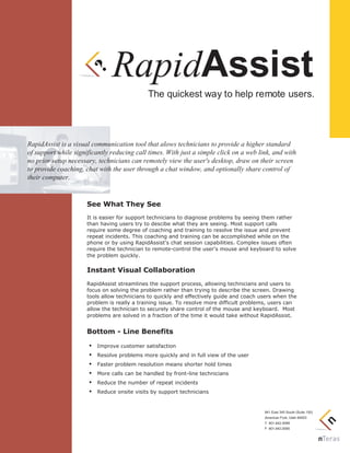 The quickest way to help remote users.
RapidAssist is a visual communication tool that alows technicians to provide a higher standard
of support while significantly reducing call times. With just a simple click on a web link, and with
no prior setup necessary, technicians can remotely view the user's desktop, draw on their screen
to provide coaching, chat with the user through a chat window, and optionally share control of
their computer.
See What They See
It is easier for support technicians to diagnose problems by seeing them rather
than having users try to descibe what they are seeing. Most support calls
require some degree of coaching and training to resolve the issue and prevent
repeat incidents. This coaching and training can be accomplished while on the
phone or by using RapidAssist's chat session capabilities. Complex issues often
require the technician to remote-control the user's mouse and keyboard to solve
the problem quickly.
Instant Visual Collaboration
RapidAssist streamlines the support process, allowing technicians and users to
focus on solving the problem rather than trying to describe the screen. Drawing
tools allow technicians to quickly and effectively guide and coach users when the
problem is really a training issue. To resolve more difficult problems, users can
allow the technician to securely share control of the mouse and keyboard. Most
problems are solved in a fraction of the time it would take without RapidAssist.
Bottom - Line Benefits
Improve customer satisfaction
Resolve problems more quickly and in full view of the user
Faster problem resolution means shorter hold times
More calls can be handled by front-line technicians
Reduce the number of repeat incidents
Reduce onsite visits by support technicians
RapidAssist
841 East 340 South (Suite 150)
American Fork, Utah 84003
T 801.642.0099
F 801.642.0090
 