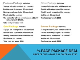 ¼-PAGE PACKAGE DEAL
PRICE OF ONE ¼-PAGE FULL COLOR AD: $790
Platinum Package Includes:
¼-page full color print ad 52x contract
Double wide skyscraper 52x contract
Weekly email newsletter 52x contract
Mobile ads 52x contract
The option for a front cover banner, a $3,000
value, for only $1,250.
Total cost per week: $575
Gold Package Includes:
¼-page full color print ad 52x contract
Double wide skyscraper 52x contract
Weekly email newsletter 52x contract
Mobile ads 52x contract
Total cost per week: $550
Silver Package Includes:
¼-page full color print ad 26x contract
Double wide skyscraper 26x contract
Weekly email newsletter 26x contract
Mobile ads 26x contract
Total cost per week: $590
Bronze Package Includes:
¼-page full color print ad 13x contract
Double wide skyscraper 13x contract
Weekly email newsletter 13x contract
Mobile ads 13x contract
Total cost per week: $600
 