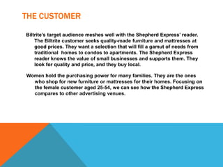 THE CUSTOMER
Biltrite’s target audience meshes well with the Shepherd Express’ reader.
The Biltrite customer seeks quality-made furniture and mattresses at
good prices. They want a selection that will fill a gamut of needs from
traditional homes to condos to apartments. The Shepherd Express
reader knows the value of small businesses and supports them. They
look for quality and price, and they buy local.
Women hold the purchasing power for many families. They are the ones
who shop for new furniture or mattresses for their homes. Focusing on
the female customer aged 25-54, we can see how the Shepherd Express
compares to other advertising venues.
 