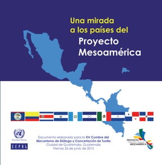 UnamiradaalospaísesdelProyectoMesoamérica
Documento elaborado para la XV Cumbre del
Mecanismo de Diálogo y Concertación de Tuxtla
Ciudad de Guatemala, Guatemala
Viernes 26 de junio de 2015
Una mirada
a los países del
Proyecto
Mesoamérica
 